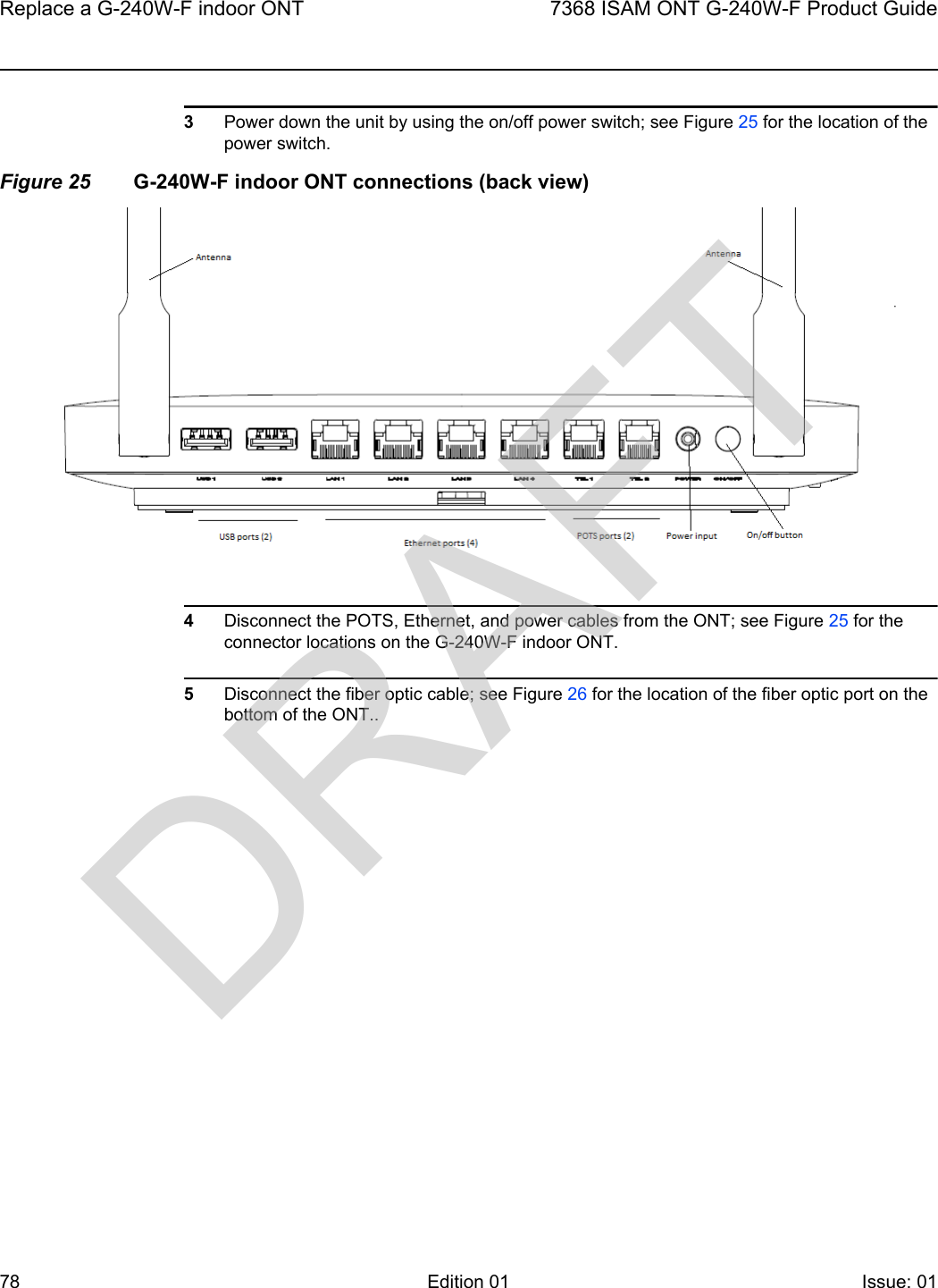 Replace a G-240W-F indoor ONT787368 ISAM ONT G-240W-F Product GuideEdition 01 Issue: 01 3Power down the unit by using the on/off power switch; see Figure 25 for the location of the power switch.Figure 25 G-240W-F indoor ONT connections (back view)4Disconnect the POTS, Ethernet, and power cables from the ONT; see Figure 25 for the connector locations on the G-240W-F indoor ONT.5Disconnect the fiber optic cable; see Figure 26 for the location of the fiber optic port on the bottom of the ONT..DRAFT