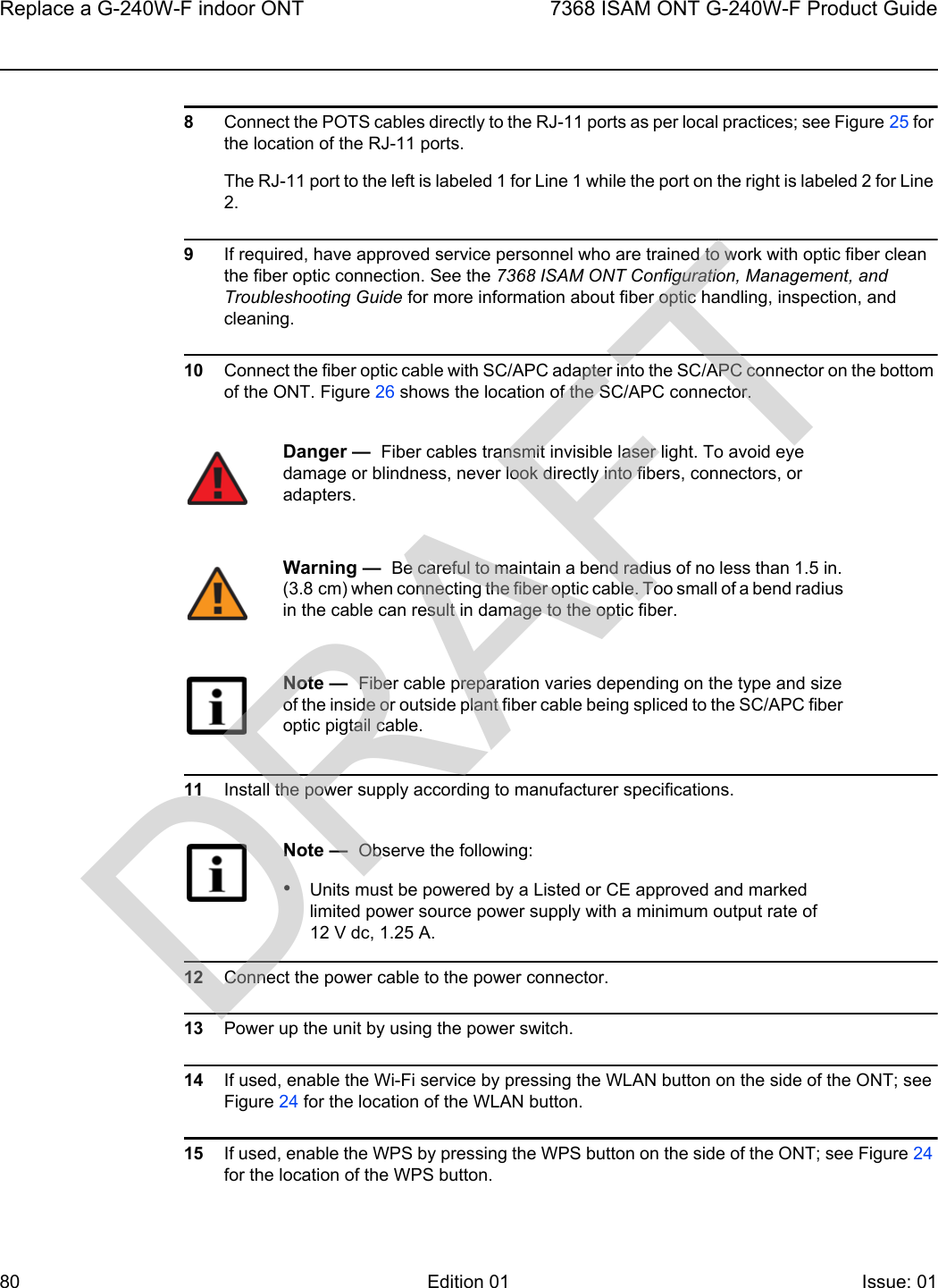 Replace a G-240W-F indoor ONT807368 ISAM ONT G-240W-F Product GuideEdition 01 Issue: 01 8Connect the POTS cables directly to the RJ-11 ports as per local practices; see Figure 25 for the location of the RJ-11 ports.The RJ-11 port to the left is labeled 1 for Line 1 while the port on the right is labeled 2 for Line 2.9If required, have approved service personnel who are trained to work with optic fiber clean the fiber optic connection. See the 7368 ISAM ONT Configuration, Management, and Troubleshooting Guide for more information about fiber optic handling, inspection, and cleaning. 10 Connect the fiber optic cable with SC/APC adapter into the SC/APC connector on the bottom of the ONT. Figure 26 shows the location of the SC/APC connector.11 Install the power supply according to manufacturer specifications.12 Connect the power cable to the power connector.13 Power up the unit by using the power switch.14 If used, enable the Wi-Fi service by pressing the WLAN button on the side of the ONT; see Figure 24 for the location of the WLAN button.15 If used, enable the WPS by pressing the WPS button on the side of the ONT; see Figure 24 for the location of the WPS button.Danger —  Fiber cables transmit invisible laser light. To avoid eye damage or blindness, never look directly into fibers, connectors, or adapters.Warning —  Be careful to maintain a bend radius of no less than 1.5 in. (3.8 cm) when connecting the fiber optic cable. Too small of a bend radius in the cable can result in damage to the optic fiber.Note —  Fiber cable preparation varies depending on the type and size of the inside or outside plant fiber cable being spliced to the SC/APC fiber optic pigtail cable.Note —  Observe the following:•Units must be powered by a Listed or CE approved and marked limited power source power supply with a minimum output rate of 12 V dc, 1.25 A.DRAFT