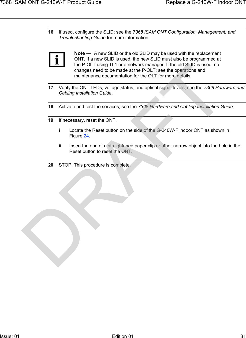 7368 ISAM ONT G-240W-F Product Guide Replace a G-240W-F indoor ONTIssue: 01 Edition 01 81 16 If used, configure the SLID; see the 7368 ISAM ONT Configuration, Management, and Troubleshooting Guide for more information.17 Verify the ONT LEDs, voltage status, and optical signal levels; see the 7368 Hardware and Cabling Installation Guide.18 Activate and test the services; see the 7368 Hardware and Cabling Installation Guide.19 If necessary, reset the ONT.iLocate the Reset button on the side of the G-240W-F indoor ONT as shown in Figure 24.ii Insert the end of a straightened paper clip or other narrow object into the hole in the Reset button to reset the ONT.20 STOP. This procedure is complete.Note —  A new SLID or the old SLID may be used with the replacement ONT. If a new SLID is used, the new SLID must also be programmed at the P-OLT using TL1 or a network manager. If the old SLID is used, no changes need to be made at the P-OLT; see the operations and maintenance documentation for the OLT for more details. DRAFT