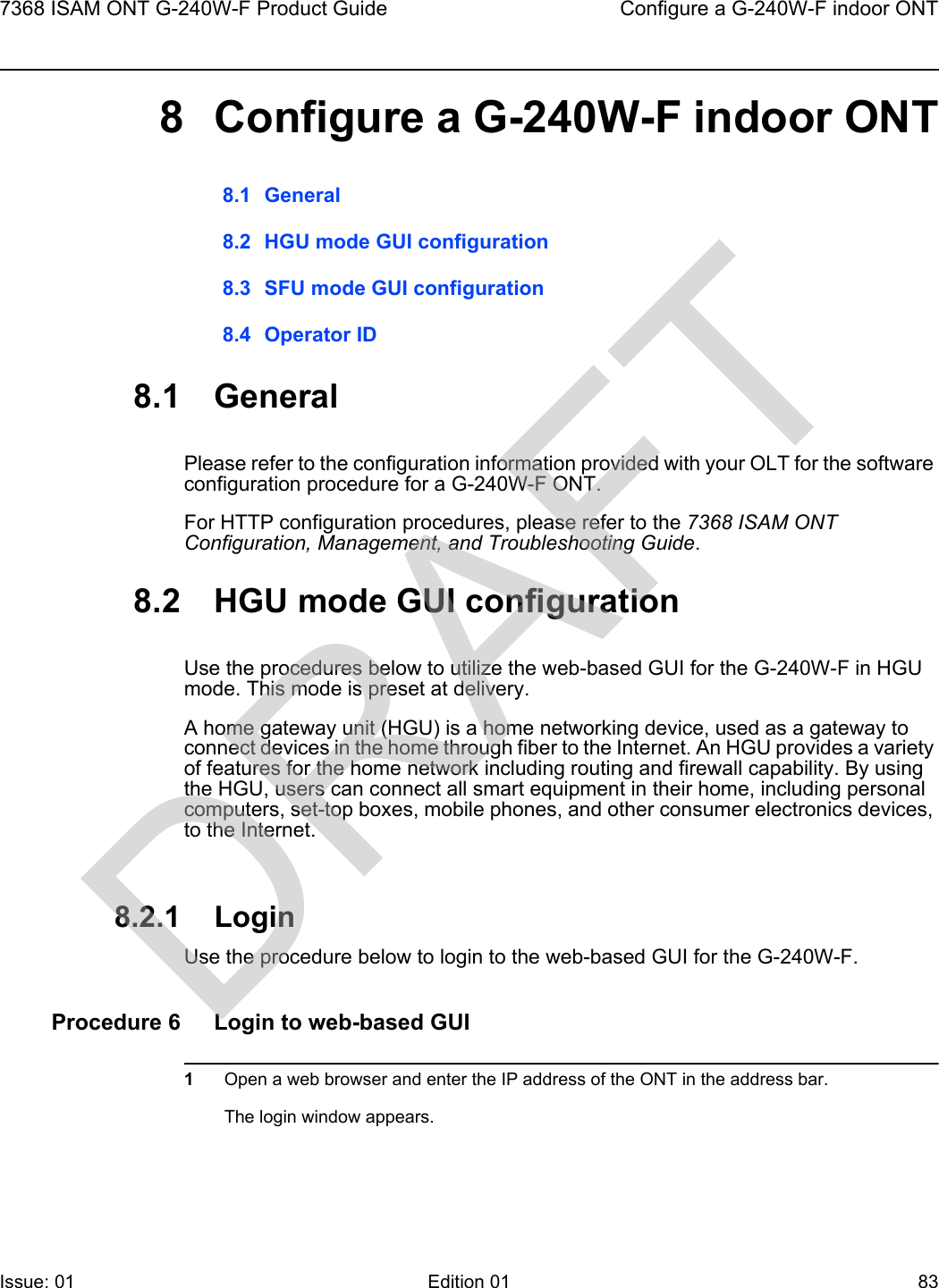 7368 ISAM ONT G-240W-F Product Guide Configure a G-240W-F indoor ONTIssue: 01 Edition 01 83 8 Configure a G-240W-F indoor ONT8.1 General8.2 HGU mode GUI configuration8.3 SFU mode GUI configuration8.4 Operator ID8.1 GeneralPlease refer to the configuration information provided with your OLT for the software configuration procedure for a G-240W-F ONT.For HTTP configuration procedures, please refer to the 7368 ISAM ONT Configuration, Management, and Troubleshooting Guide.8.2 HGU mode GUI configurationUse the procedures below to utilize the web-based GUI for the G-240W-F in HGU mode. This mode is preset at delivery.A home gateway unit (HGU) is a home networking device, used as a gateway to connect devices in the home through fiber to the Internet. An HGU provides a variety of features for the home network including routing and firewall capability. By using the HGU, users can connect all smart equipment in their home, including personal computers, set-top boxes, mobile phones, and other consumer electronics devices, to the Internet.8.2.1 LoginUse the procedure below to login to the web-based GUI for the G-240W-F.Procedure 6 Login to web-based GUI1Open a web browser and enter the IP address of the ONT in the address bar.The login window appears. DRAFT