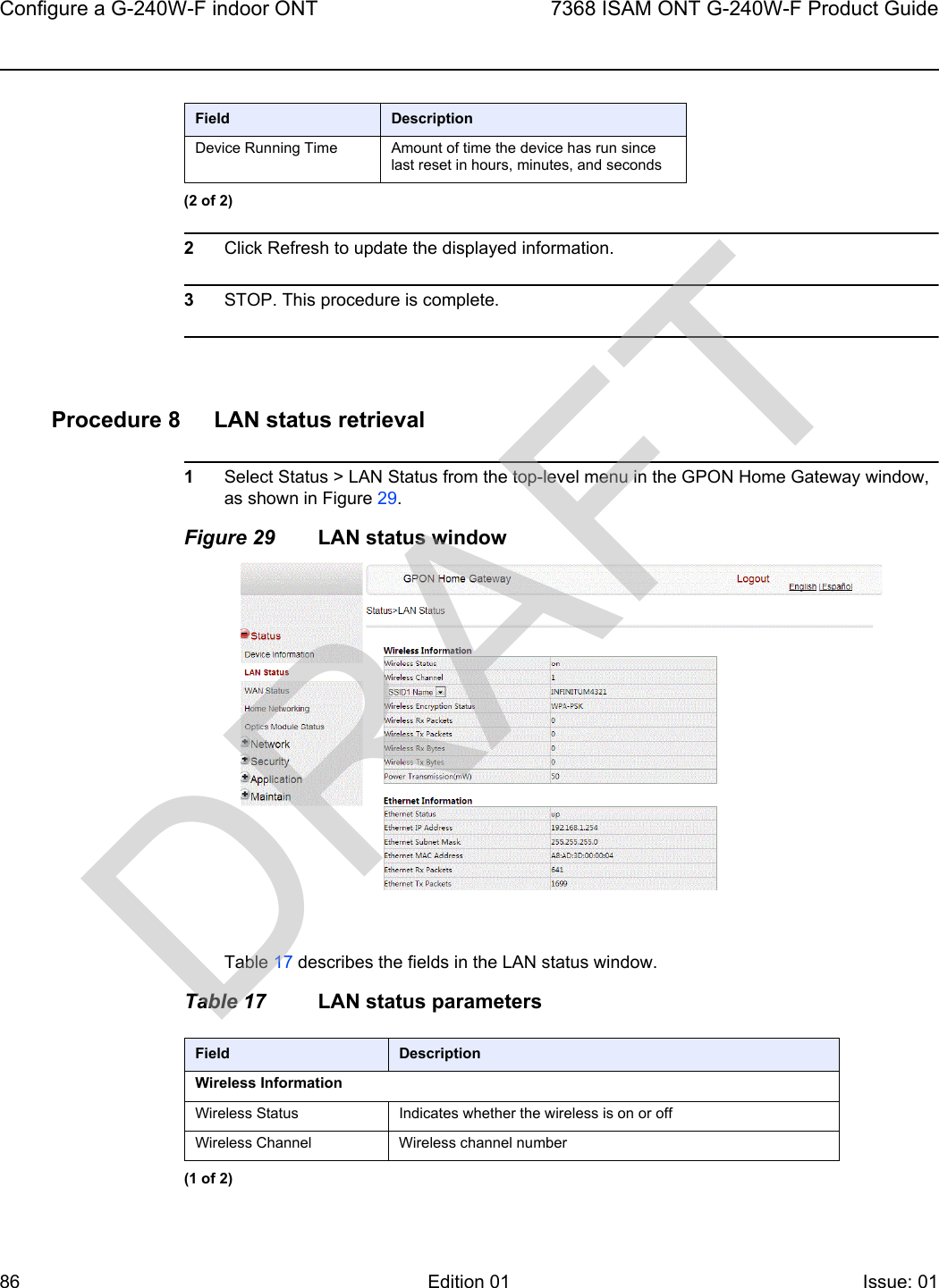 Configure a G-240W-F indoor ONT867368 ISAM ONT G-240W-F Product GuideEdition 01 Issue: 01 2Click Refresh to update the displayed information. 3STOP. This procedure is complete.Procedure 8 LAN status retrieval1Select Status &gt; LAN Status from the top-level menu in the GPON Home Gateway window, as shown in Figure 29.Figure 29 LAN status windowTable 17 describes the fields in the LAN status window.Table 17 LAN status parametersDevice Running Time Amount of time the device has run since last reset in hours, minutes, and secondsField Description(2 of 2)Field DescriptionWireless InformationWireless Status Indicates whether the wireless is on or offWireless Channel Wireless channel number(1 of 2)DRAFT