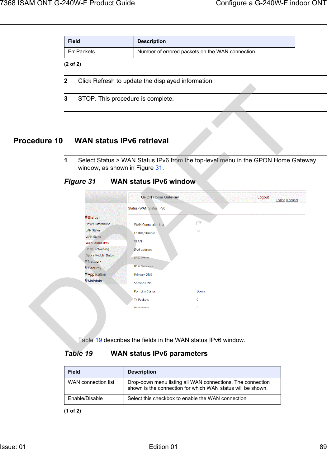 7368 ISAM ONT G-240W-F Product Guide Configure a G-240W-F indoor ONTIssue: 01 Edition 01 89 2Click Refresh to update the displayed information. 3STOP. This procedure is complete.Procedure 10 WAN status IPv6 retrieval1Select Status &gt; WAN Status IPv6 from the top-level menu in the GPON Home Gateway window, as shown in Figure 31.Figure 31 WAN status IPv6 windowTable 19 describes the fields in the WAN status IPv6 window.Table 19 WAN status IPv6 parametersErr Packets Number of errored packets on the WAN connectionField Description(2 of 2)Field DescriptionWAN connection list Drop-down menu listing all WAN connections. The connection shown is the connection for which WAN status will be shown.Enable/Disable Select this checkbox to enable the WAN connection(1 of 2)DRAFT