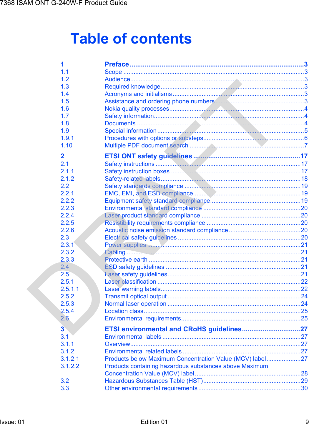 7368 ISAM ONT G-240W-F Product GuideIssue: 01 Edition 01 9 Table of contents1 Preface.............................................................................................31.1 Scope ..........................................................................................................31.2 Audience......................................................................................................31.3 Required knowledge....................................................................................31.4 Acronyms and initialisms .............................................................................31.5 Assistance and ordering phone numbers ....................................................31.6 Nokia quality processes...............................................................................41.7 Safety information........................................................................................41.8 Documents ..................................................................................................41.9 Special information ......................................................................................51.9.1 Procedures with options or substeps...........................................................61.10 Multiple PDF document search ...................................................................72 ETSI ONT safety guidelines .........................................................172.1 Safety instructions .....................................................................................172.1.1 Safety instruction boxes ............................................................................172.1.2 Safety-related labels..................................................................................182.2 Safety standards compliance ....................................................................192.2.1 EMC, EMI, and ESD compliance...............................................................192.2.2 Equipment safety standard compliance.....................................................192.2.3 Environmental standard compliance .........................................................202.2.4 Laser product standard compliance ..........................................................202.2.5 Resistibility requirements compliance .......................................................202.2.6 Acoustic noise emission standard compliance..........................................202.3 Electrical safety guidelines ........................................................................202.3.1 Power supplies ..........................................................................................212.3.2 Cabling ......................................................................................................212.3.3 Protective earth .........................................................................................212.4 ESD safety guidelines ...............................................................................212.5 Laser safety guidelines..............................................................................212.5.1 Laser classification ....................................................................................222.5.1.1 Laser warning labels..................................................................................222.5.2 Transmit optical output ..............................................................................242.5.3 Normal laser operation ..............................................................................242.5.4 Location class............................................................................................252.6 Environmental requirements......................................................................253 ETSI environmental and CRoHS guidelines...............................273.1 Environmental labels .................................................................................273.1.1 Overview....................................................................................................273.1.2 Environmental related labels .....................................................................273.1.2.1 Products below Maximum Concentration Value (MCV) label....................273.1.2.2 Products containing hazardous substances above Maximum Concentration Value (MCV) label ..............................................................283.2 Hazardous Substances Table (HST).........................................................293.3 Other environmental requirements ............................................................30DRAFT