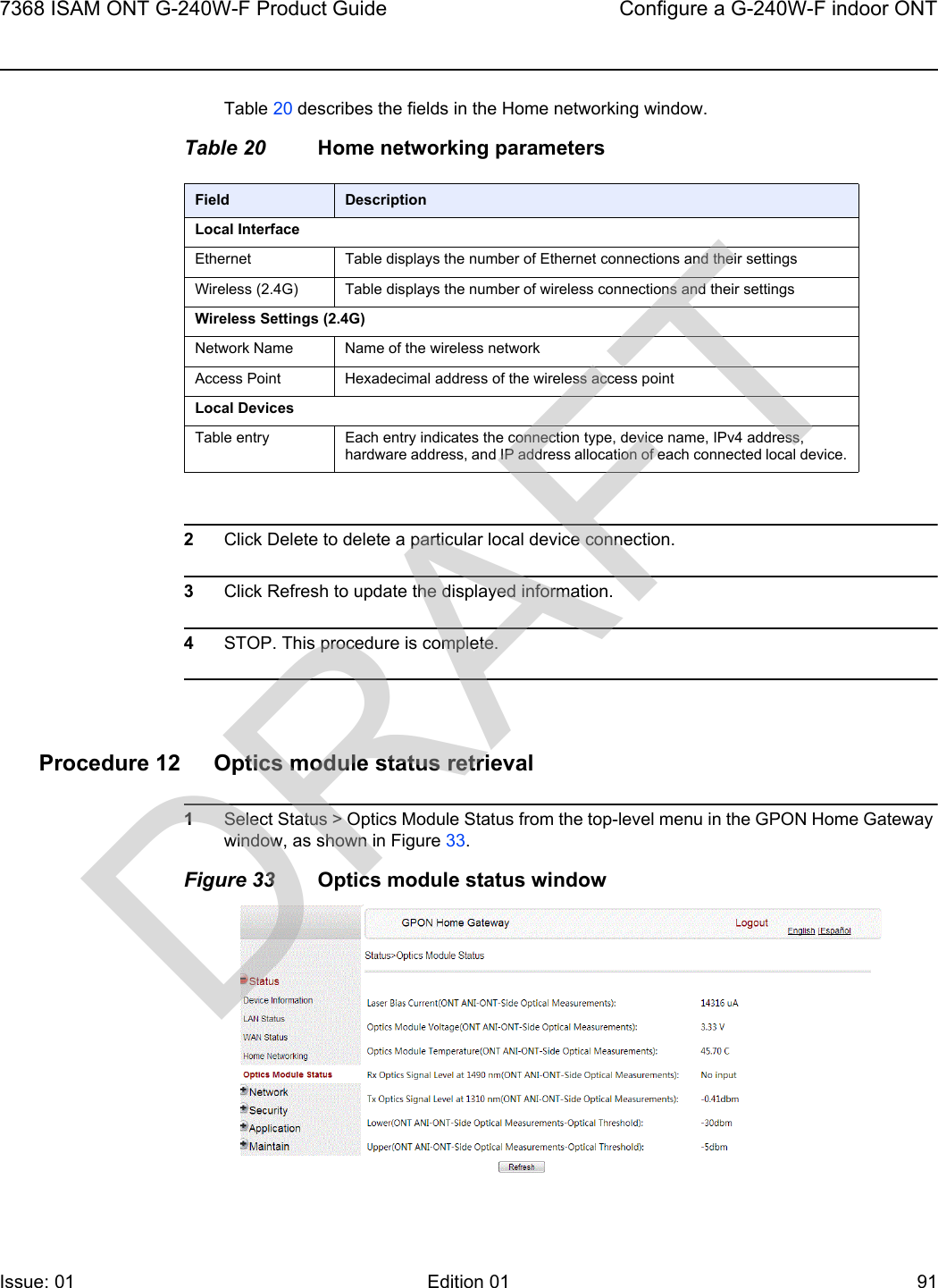 7368 ISAM ONT G-240W-F Product Guide Configure a G-240W-F indoor ONTIssue: 01 Edition 01 91 Table 20 describes the fields in the Home networking window.Table 20 Home networking parameters2Click Delete to delete a particular local device connection. 3Click Refresh to update the displayed information. 4STOP. This procedure is complete.Procedure 12 Optics module status retrieval1Select Status &gt; Optics Module Status from the top-level menu in the GPON Home Gateway window, as shown in Figure 33.Figure 33 Optics module status windowField DescriptionLocal InterfaceEthernet Table displays the number of Ethernet connections and their settingsWireless (2.4G) Table displays the number of wireless connections and their settingsWireless Settings (2.4G)Network Name Name of the wireless networkAccess Point Hexadecimal address of the wireless access pointLocal DevicesTable entry Each entry indicates the connection type, device name, IPv4 address, hardware address, and IP address allocation of each connected local device.DRAFT