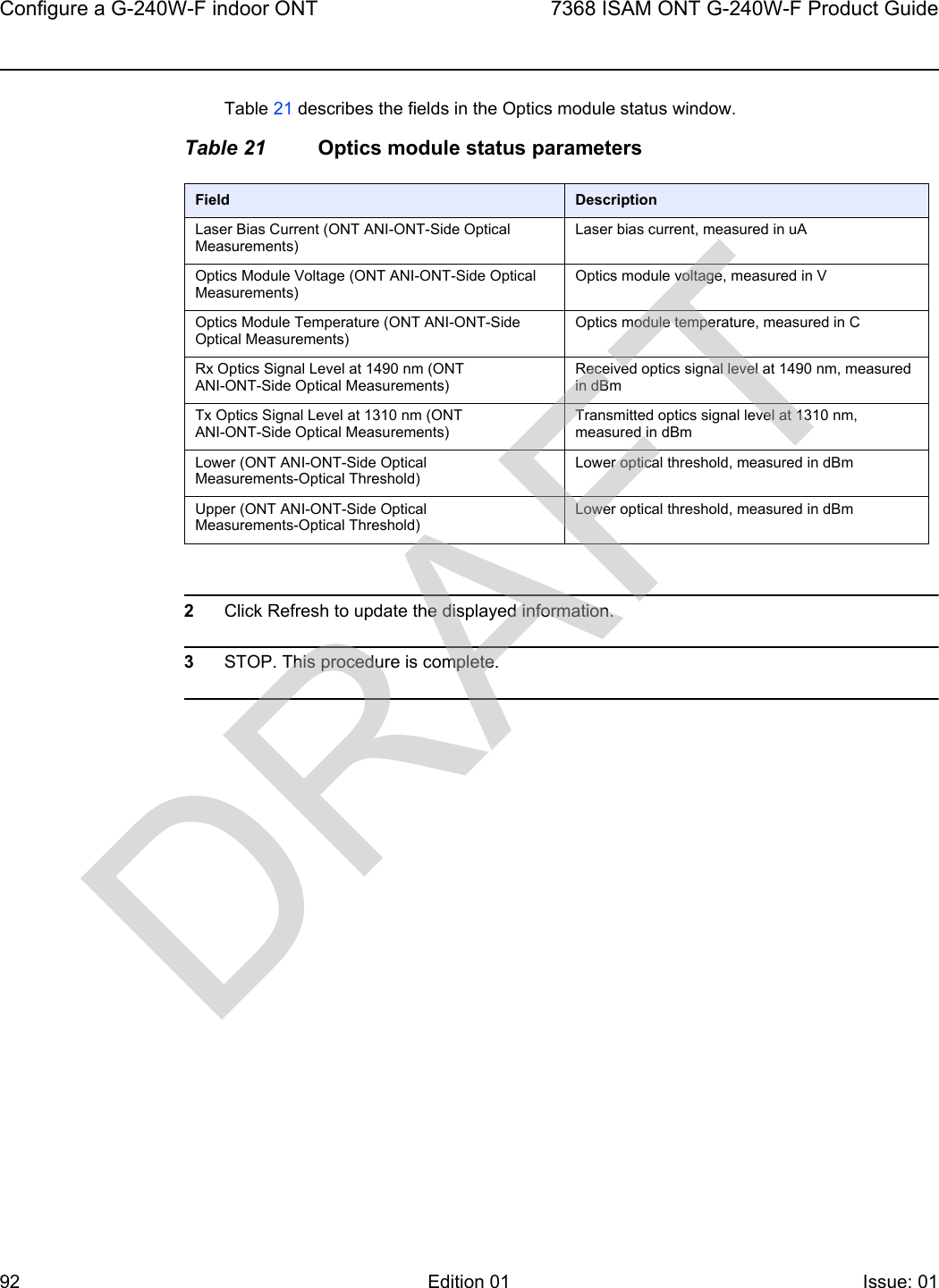 Configure a G-240W-F indoor ONT927368 ISAM ONT G-240W-F Product GuideEdition 01 Issue: 01 Table 21 describes the fields in the Optics module status window.Table 21 Optics module status parameters2Click Refresh to update the displayed information. 3STOP. This procedure is complete.Field DescriptionLaser Bias Current (ONT ANI-ONT-Side Optical Measurements)Laser bias current, measured in uAOptics Module Voltage (ONT ANI-ONT-Side Optical Measurements)Optics module voltage, measured in VOptics Module Temperature (ONT ANI-ONT-Side Optical Measurements)Optics module temperature, measured in CRx Optics Signal Level at 1490 nm (ONT ANI-ONT-Side Optical Measurements)Received optics signal level at 1490 nm, measured in dBmTx Optics Signal Level at 1310 nm (ONT ANI-ONT-Side Optical Measurements)Transmitted optics signal level at 1310 nm, measured in dBmLower (ONT ANI-ONT-Side Optical Measurements-Optical Threshold)Lower optical threshold, measured in dBmUpper (ONT ANI-ONT-Side Optical Measurements-Optical Threshold)Lower optical threshold, measured in dBmDRAFT