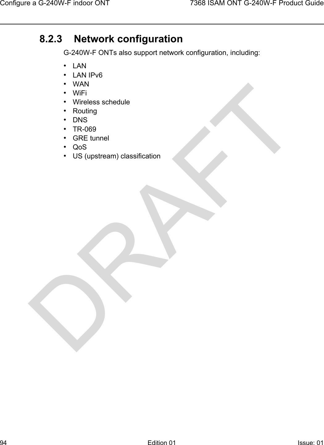 Configure a G-240W-F indoor ONT947368 ISAM ONT G-240W-F Product GuideEdition 01 Issue: 01 8.2.3 Network configurationG-240W-F ONTs also support network configuration, including:•LAN•LAN IPv6•WAN•WiFi•Wireless schedule•Routing•DNS•TR-069•GRE tunnel•QoS•US (upstream) classificationDRAFT