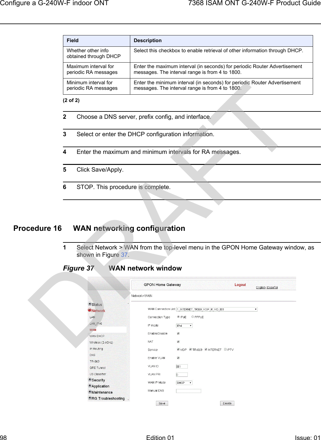 Configure a G-240W-F indoor ONT987368 ISAM ONT G-240W-F Product GuideEdition 01 Issue: 01 2Choose a DNS server, prefix config, and interface.3Select or enter the DHCP configuration information.4Enter the maximum and minimum intervals for RA messages.5Click Save/Apply.6STOP. This procedure is complete.Procedure 16 WAN networking configuration1Select Network &gt; WAN from the top-level menu in the GPON Home Gateway window, as shown in Figure 37.Figure 37 WAN network windowWhether other info obtained through DHCPSelect this checkbox to enable retrieval of other information through DHCP.Maximum interval for periodic RA messagesEnter the maximum interval (in seconds) for periodic Router Advertisement messages. The interval range is from 4 to 1800.Minimum interval for periodic RA messagesEnter the minimum interval (in seconds) for periodic Router Advertisement messages. The interval range is from 4 to 1800.Field Description(2 of 2)DRAFT