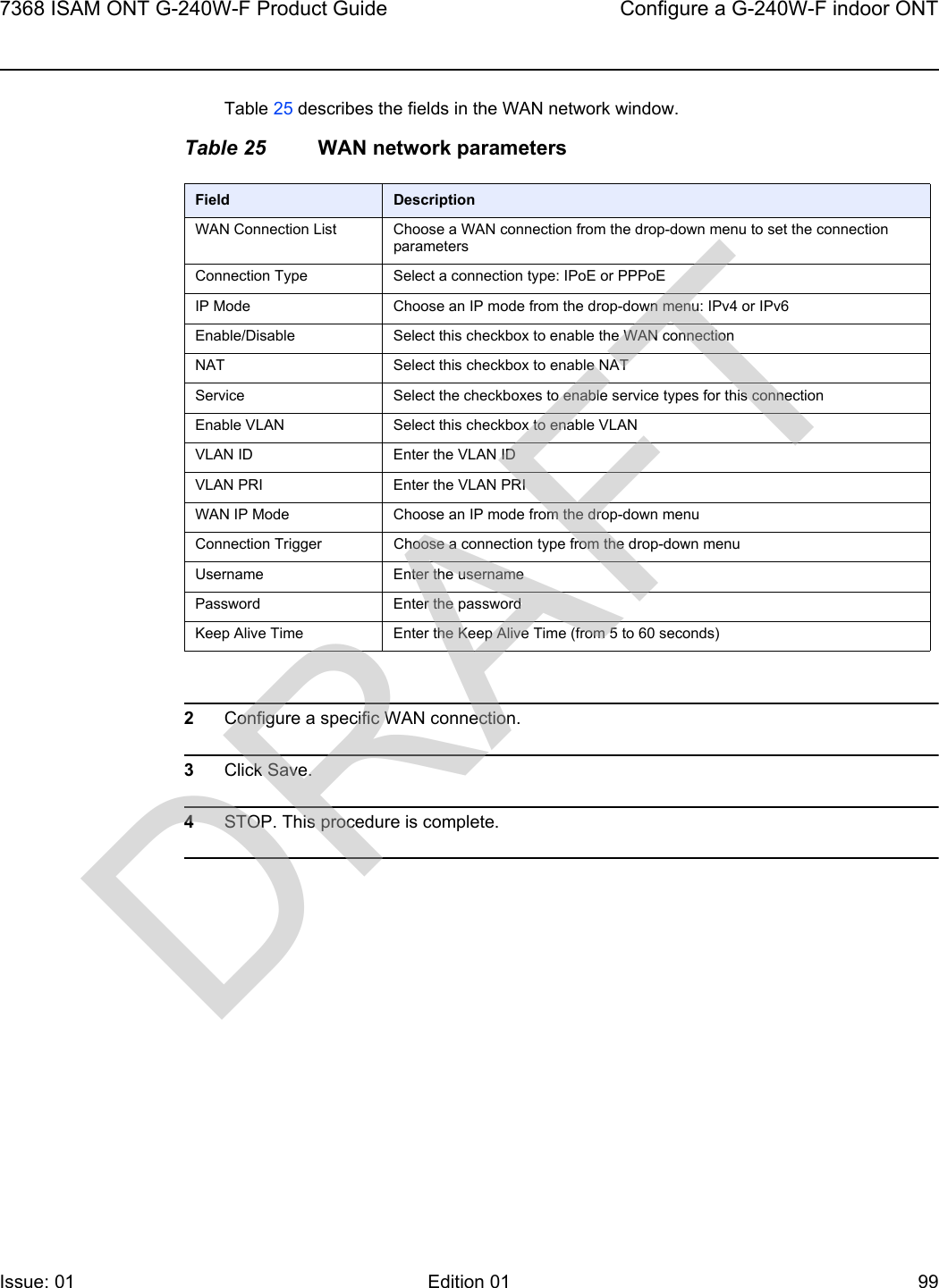 7368 ISAM ONT G-240W-F Product Guide Configure a G-240W-F indoor ONTIssue: 01 Edition 01 99 Table 25 describes the fields in the WAN network window.Table 25 WAN network parameters2Configure a specific WAN connection.3Click Save.4STOP. This procedure is complete.Field DescriptionWAN Connection List Choose a WAN connection from the drop-down menu to set the connection parametersConnection Type Select a connection type: IPoE or PPPoEIP Mode Choose an IP mode from the drop-down menu: IPv4 or IPv6Enable/Disable Select this checkbox to enable the WAN connectionNAT Select this checkbox to enable NATService Select the checkboxes to enable service types for this connectionEnable VLAN Select this checkbox to enable VLANVLAN ID Enter the VLAN IDVLAN PRI Enter the VLAN PRIWAN IP Mode Choose an IP mode from the drop-down menuConnection Trigger Choose a connection type from the drop-down menuUsername Enter the usernamePassword Enter the passwordKeep Alive Time Enter the Keep Alive Time (from 5 to 60 seconds)DRAFT