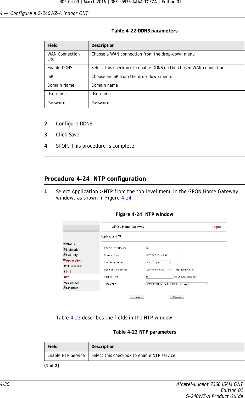 4 —  Configure a G-240WZ-A indoor ONT4-30 Alcatel-Lucent 7368 ISAM ONTEdition 01G-240WZ-A Product GuideTable 4-22 DDNS parameters2Configure DDNS.3Click Save.4STOP. This procedure is complete.Procedure 4-24  NTP configuration1Select Application &gt; NTP from the top-level menu in the GPON Home Gateway window, as shown in Figure 4-24.Figure 4-24  NTP windowTable 4-23 describes the fields in the NTP window.Table 4-23 NTP parametersField DescriptionWAN Connection List Choose a WAN connection from the drop-down menuEnable DDNS Select this checkbox to enable DDNS on the chosen WAN connectionISP Choose an ISP from the drop-down menu. Domain Name Domain nameUsername UsernamePassword PasswordField DescriptionEnable NTP Service Select this checkbox to enable NTP service(1 of 2)R05.04.00 | March 2016 | 3FE-45933-AAAA-TCZZA | Edition 01 