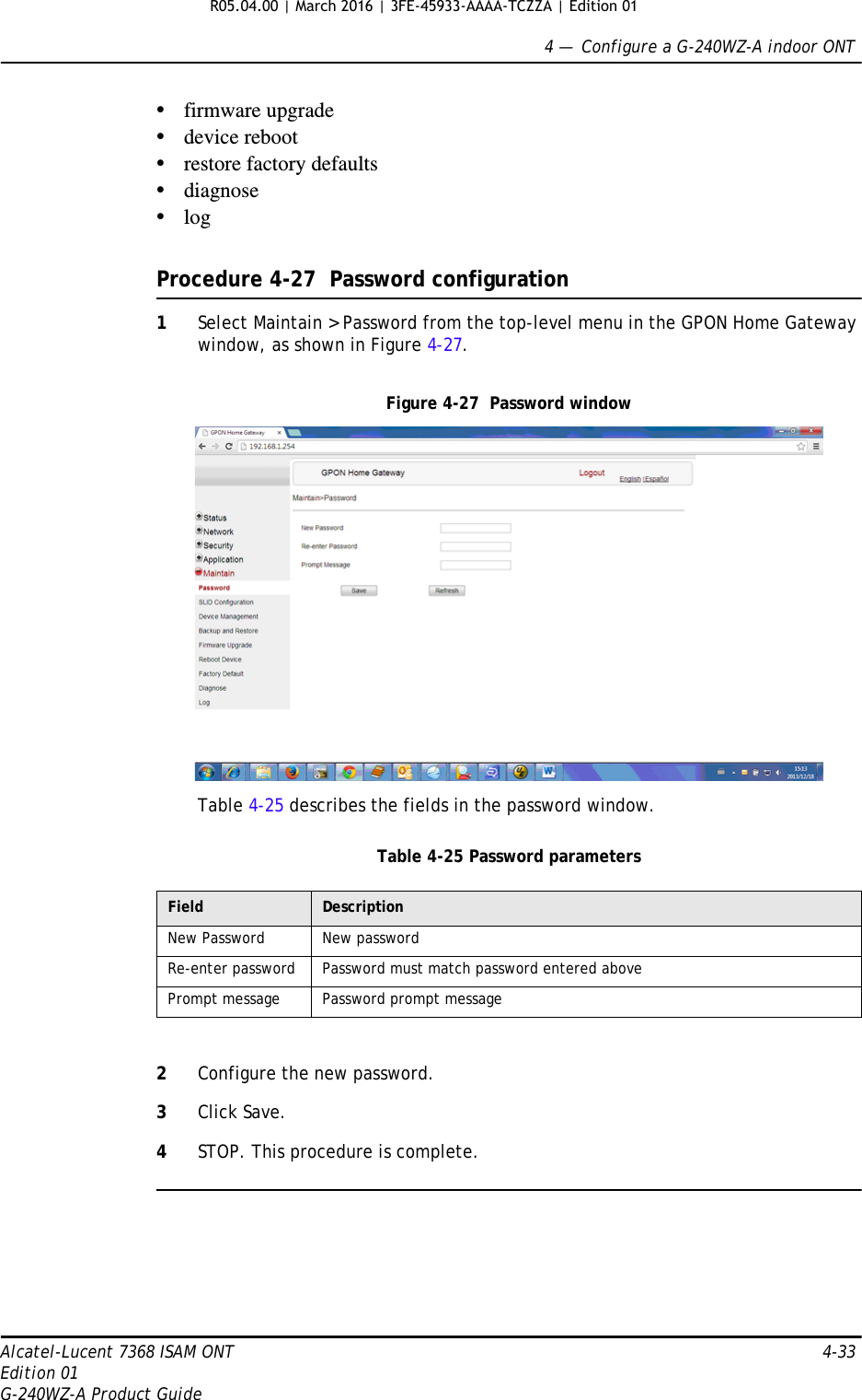 4 —  Configure a G-240WZ-A indoor ONTAlcatel-Lucent 7368 ISAM ONT 4-33Edition 01G-240WZ-A Product Guide•firmware upgrade•device reboot•restore factory defaults•diagnose•logProcedure 4-27  Password configuration1Select Maintain &gt; Password from the top-level menu in the GPON Home Gateway window, as shown in Figure 4-27.Figure 4-27  Password windowTable 4-25 describes the fields in the password window.Table 4-25 Password parameters2Configure the new password.3Click Save.4STOP. This procedure is complete.Field DescriptionNew Password New passwordRe-enter password Password must match password entered abovePrompt message Password prompt messageR05.04.00 | March 2016 | 3FE-45933-AAAA-TCZZA | Edition 01 