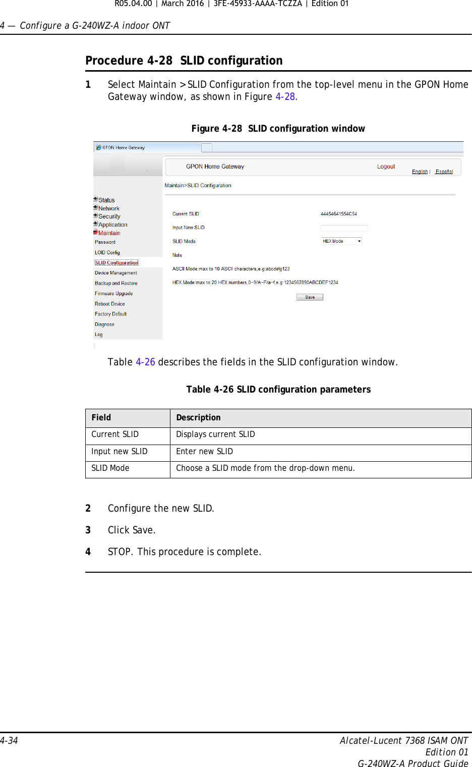 4 —  Configure a G-240WZ-A indoor ONT4-34 Alcatel-Lucent 7368 ISAM ONTEdition 01G-240WZ-A Product GuideProcedure 4-28  SLID configuration1Select Maintain &gt; SLID Configuration from the top-level menu in the GPON Home Gateway window, as shown in Figure 4-28.Figure 4-28  SLID configuration windowTable 4-26 describes the fields in the SLID configuration window.Table 4-26 SLID configuration parameters2Configure the new SLID.3Click Save.4STOP. This procedure is complete.Field DescriptionCurrent SLID Displays current SLIDInput new SLID Enter new SLIDSLID Mode Choose a SLID mode from the drop-down menu. R05.04.00 | March 2016 | 3FE-45933-AAAA-TCZZA | Edition 01 