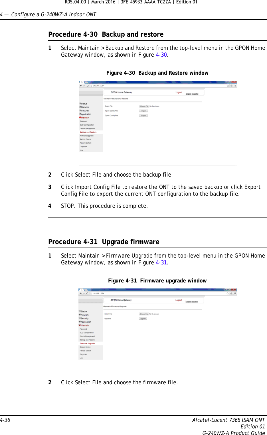 4 —  Configure a G-240WZ-A indoor ONT4-36 Alcatel-Lucent 7368 ISAM ONTEdition 01G-240WZ-A Product GuideProcedure 4-30  Backup and restore1Select Maintain &gt; Backup and Restore from the top-level menu in the GPON Home Gateway window, as shown in Figure 4-30. Figure 4-30  Backup and Restore window2Click Select File and choose the backup file.3Click Import Config File to restore the ONT to the saved backup or click Export Config File to export the current ONT configuration to the backup file.4STOP. This procedure is complete.Procedure 4-31  Upgrade firmware1Select Maintain &gt; Firmware Upgrade from the top-level menu in the GPON Home Gateway window, as shown in Figure 4-31. Figure 4-31  Firmware upgrade window2Click Select File and choose the firmware file.R05.04.00 | March 2016 | 3FE-45933-AAAA-TCZZA | Edition 01 