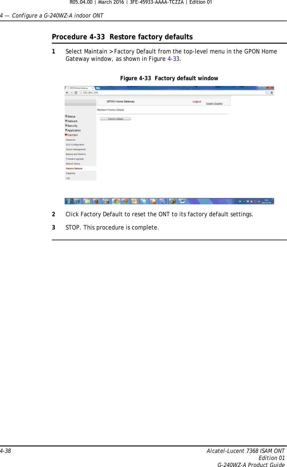 4 —  Configure a G-240WZ-A indoor ONT4-38 Alcatel-Lucent 7368 ISAM ONTEdition 01G-240WZ-A Product GuideProcedure 4-33  Restore factory defaults1Select Maintain &gt; Factory Default from the top-level menu in the GPON Home Gateway window, as shown in Figure 4-33. Figure 4-33  Factory default window2Click Factory Default to reset the ONT to its factory default settings.3STOP. This procedure is complete.R05.04.00 | March 2016 | 3FE-45933-AAAA-TCZZA | Edition 01 