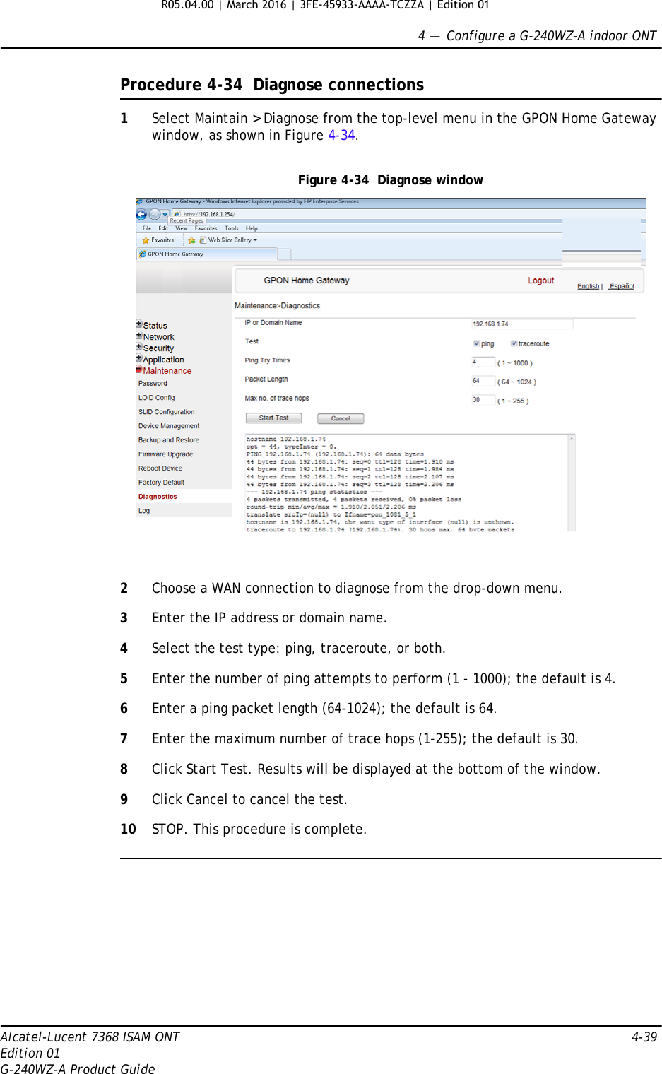 4 —  Configure a G-240WZ-A indoor ONTAlcatel-Lucent 7368 ISAM ONT 4-39Edition 01G-240WZ-A Product GuideProcedure 4-34  Diagnose connections1Select Maintain &gt; Diagnose from the top-level menu in the GPON Home Gateway window, as shown in Figure 4-34. Figure 4-34  Diagnose window2Choose a WAN connection to diagnose from the drop-down menu.3Enter the IP address or domain name.4Select the test type: ping, traceroute, or both.5Enter the number of ping attempts to perform (1 - 1000); the default is 4.6Enter a ping packet length (64-1024); the default is 64.7Enter the maximum number of trace hops (1-255); the default is 30.8Click Start Test. Results will be displayed at the bottom of the window.9Click Cancel to cancel the test.10 STOP. This procedure is complete.R05.04.00 | March 2016 | 3FE-45933-AAAA-TCZZA | Edition 01 