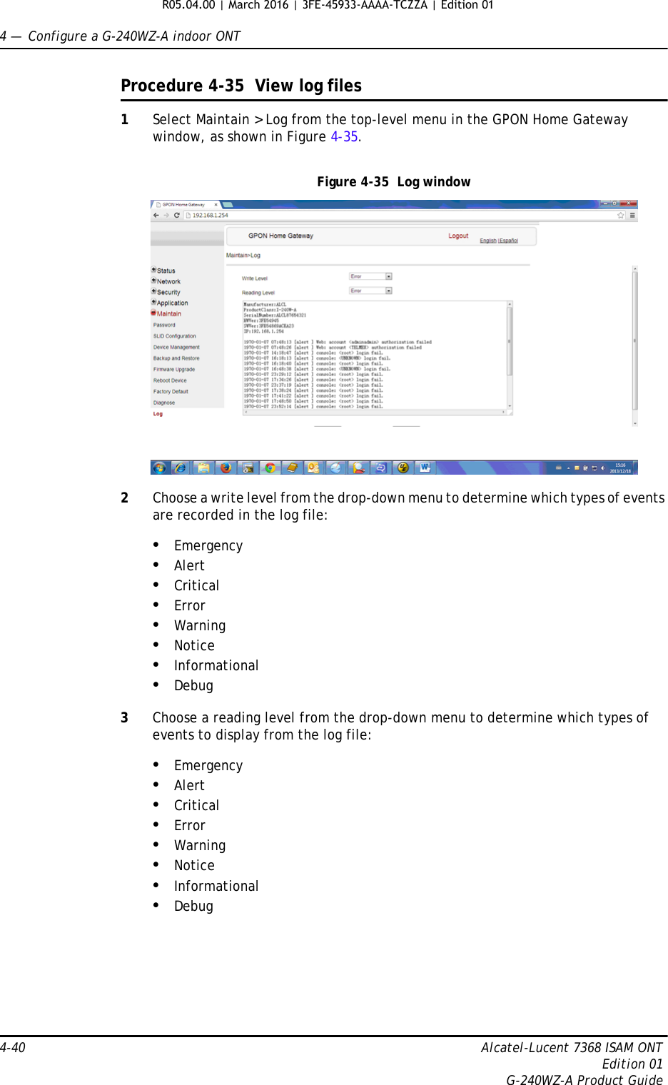 4 —  Configure a G-240WZ-A indoor ONT4-40 Alcatel-Lucent 7368 ISAM ONTEdition 01G-240WZ-A Product GuideProcedure 4-35  View log files1Select Maintain &gt; Log from the top-level menu in the GPON Home Gateway window, as shown in Figure 4-35. Figure 4-35  Log window2Choose a write level from the drop-down menu to determine which types of events are recorded in the log file:•Emergency•Alert•Critical•Error•Warning•Notice•Informational•Debug3Choose a reading level from the drop-down menu to determine which types of events to display from the log file:•Emergency•Alert•Critical•Error•Warning•Notice•Informational•DebugR05.04.00 | March 2016 | 3FE-45933-AAAA-TCZZA | Edition 01 