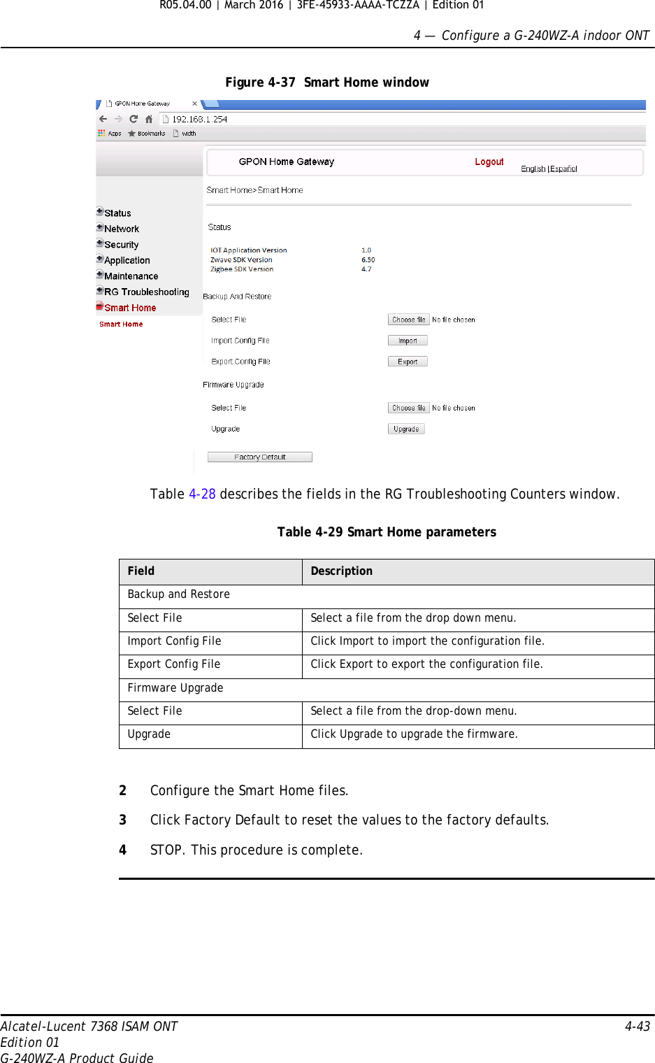 4 —  Configure a G-240WZ-A indoor ONTAlcatel-Lucent 7368 ISAM ONT 4-43Edition 01G-240WZ-A Product GuideFigure 4-37  Smart Home windowTable 4-28 describes the fields in the RG Troubleshooting Counters window.Table 4-29 Smart Home parameters2Configure the Smart Home files.3Click Factory Default to reset the values to the factory defaults. 4STOP. This procedure is complete.Field DescriptionBackup and RestoreSelect File Select a file from the drop down menu.Import Config File Click Import to import the configuration file.Export Config File Click Export to export the configuration file.Firmware UpgradeSelect File Select a file from the drop-down menu.Upgrade Click Upgrade to upgrade the firmware.R05.04.00 | March 2016 | 3FE-45933-AAAA-TCZZA | Edition 01 