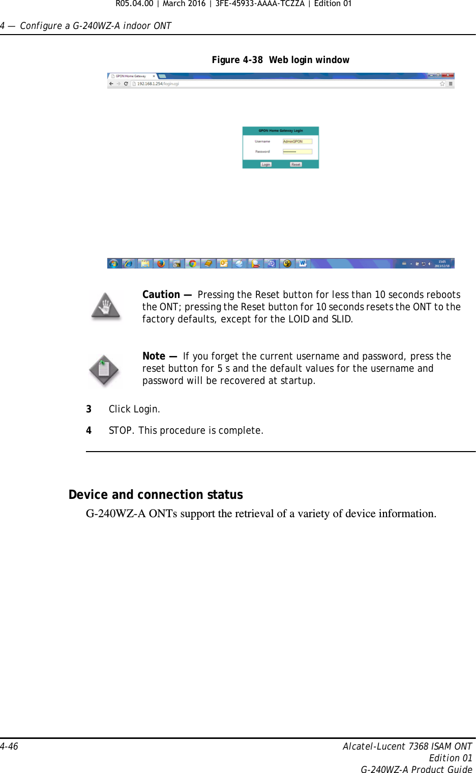 4 —  Configure a G-240WZ-A indoor ONT4-46 Alcatel-Lucent 7368 ISAM ONTEdition 01G-240WZ-A Product GuideFigure 4-38  Web login window3Click Login. 4STOP. This procedure is complete.Device and connection statusG-240WZ-A ONTs support the retrieval of a variety of device information.Caution —  Pressing the Reset button for less than 10 seconds reboots the ONT; pressing the Reset button for 10 seconds resets the ONT to the factory defaults, except for the LOID and SLID.Note —  If you forget the current username and password, press the reset button for 5 s and the default values for the username and password will be recovered at startup. R05.04.00 | March 2016 | 3FE-45933-AAAA-TCZZA | Edition 01 