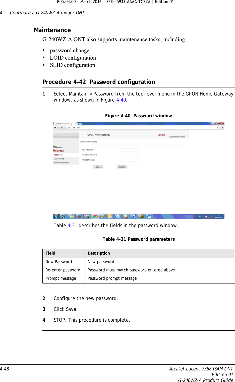 4 —  Configure a G-240WZ-A indoor ONT4-48 Alcatel-Lucent 7368 ISAM ONTEdition 01G-240WZ-A Product GuideMaintenanceG-240WZ-A ONT also supports maintenance tasks, including:•password change•LOID configuration•SLID configurationProcedure 4-42  Password configuration1Select Maintain &gt; Password from the top-level menu in the GPON Home Gateway window, as shown in Figure 4-40.Figure 4-40  Password windowTable 4-31 describes the fields in the password window.Table 4-31 Password parameters2Configure the new password.3Click Save.4STOP. This procedure is complete.Field DescriptionNew Password New passwordRe-enter password Password must match password entered abovePrompt message Password prompt messageR05.04.00 | March 2016 | 3FE-45933-AAAA-TCZZA | Edition 01 