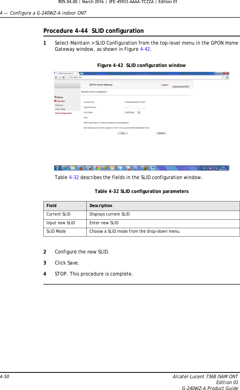 4 —  Configure a G-240WZ-A indoor ONT4-50 Alcatel-Lucent 7368 ISAM ONTEdition 01G-240WZ-A Product GuideProcedure 4-44  SLID configuration1Select Maintain &gt; SLID Configuration from the top-level menu in the GPON Home Gateway window, as shown in Figure 4-42.Figure 4-42  SLID configuration windowTable 4-32 describes the fields in the SLID configuration window.Table 4-32 SLID configuration parameters2Configure the new SLID.3Click Save.4STOP. This procedure is complete.Field DescriptionCurrent SLID Displays current SLIDInput new SLID Enter new SLIDSLID Mode Choose a SLID mode from the drop-down menu. R05.04.00 | March 2016 | 3FE-45933-AAAA-TCZZA | Edition 01 