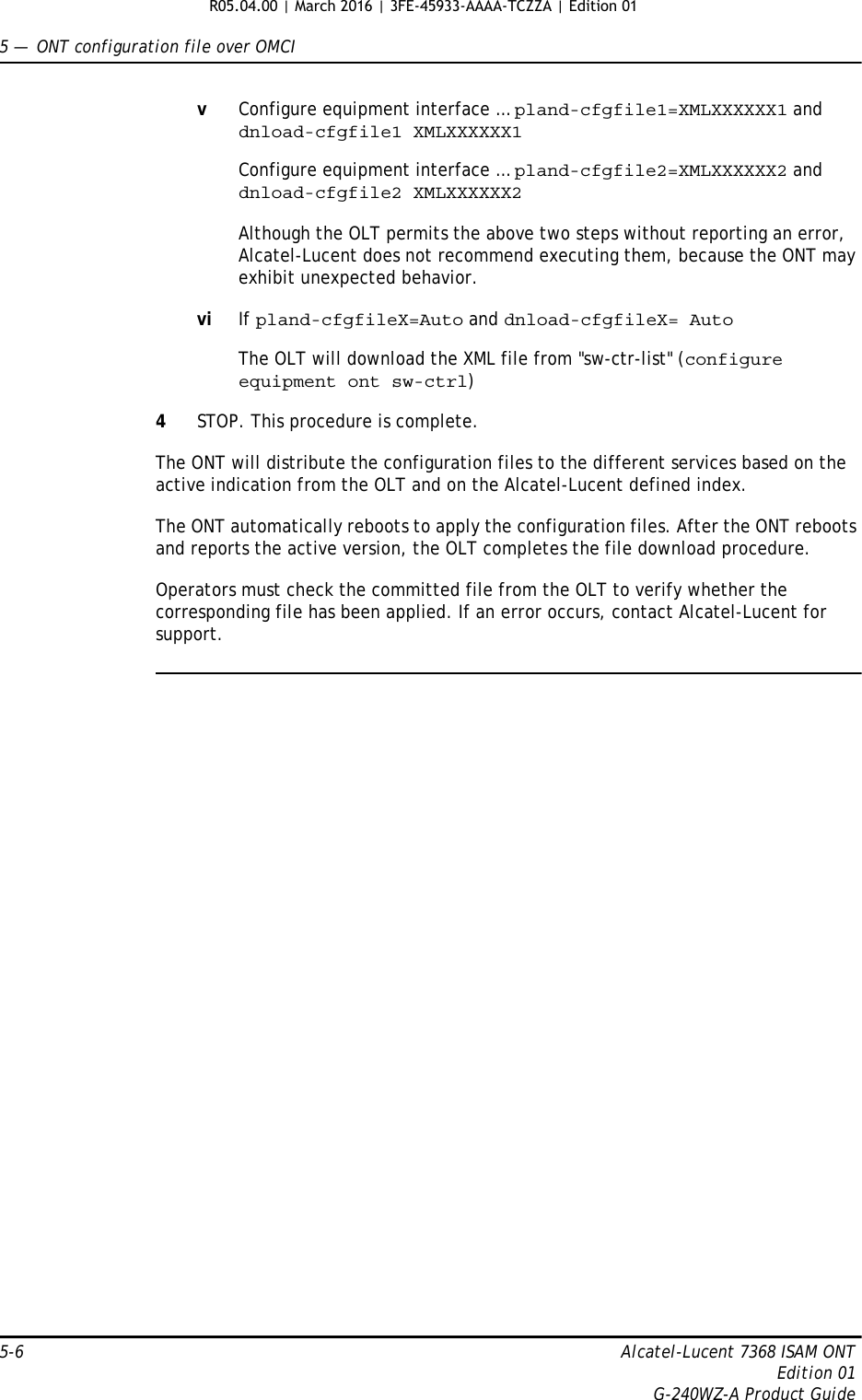 5 —  ONT configuration file over OMCI5-6 Alcatel-Lucent 7368 ISAM ONTEdition 01G-240WZ-A Product GuidevConfigure equipment interface … pland-cfgfile1=XMLXXXXXX1 and dnload-cfgfile1 XMLXXXXXX1  Configure equipment interface … pland-cfgfile2=XMLXXXXXX2 and dnload-cfgfile2 XMLXXXXXX2  Although the OLT permits the above two steps without reporting an error, Alcatel-Lucent does not recommend executing them, because the ONT may exhibit unexpected behavior.vi If pland-cfgfileX=Auto and dnload-cfgfileX= AutoThe OLT will download the XML file from &quot;sw-ctr-list&quot; (configure equipment ont sw-ctrl)4STOP. This procedure is complete.The ONT will distribute the configuration files to the different services based on the active indication from the OLT and on the Alcatel-Lucent defined index.The ONT automatically reboots to apply the configuration files. After the ONT reboots and reports the active version, the OLT completes the file download procedure.Operators must check the committed file from the OLT to verify whether the corresponding file has been applied. If an error occurs, contact Alcatel-Lucent for support. R05.04.00 | March 2016 | 3FE-45933-AAAA-TCZZA | Edition 01 