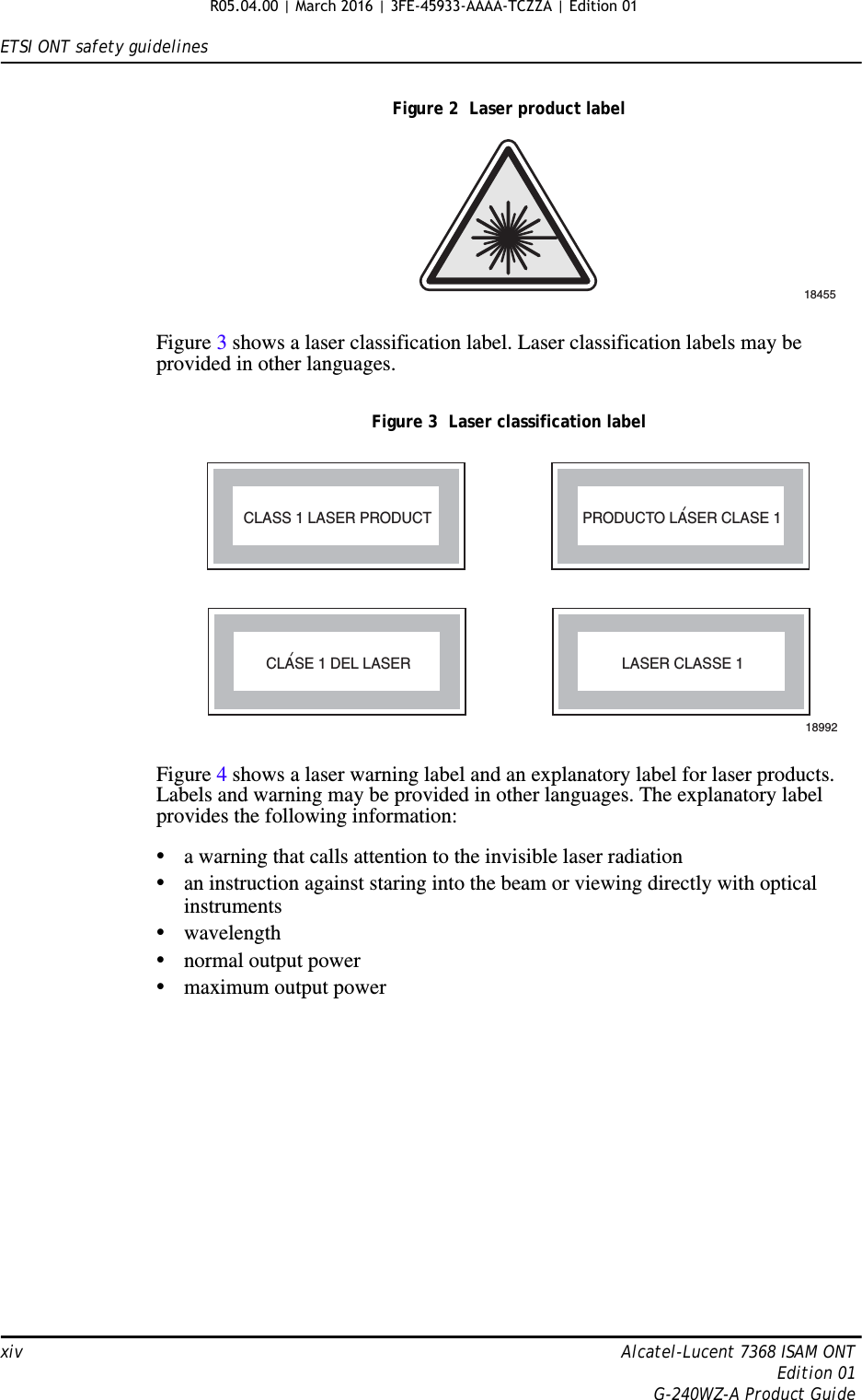 ETSI ONT safety guidelinesxiv Alcatel-Lucent 7368 ISAM ONTEdition 01G-240WZ-A Product GuideFigure 2  Laser product labelFigure 3 shows a laser classification label. Laser classification labels may be provided in other languages.Figure 3  Laser classification labelFigure 4 shows a laser warning label and an explanatory label for laser products. Labels and warning may be provided in other languages. The explanatory label provides the following information: •a warning that calls attention to the invisible laser radiation•an instruction against staring into the beam or viewing directly with optical instruments•wavelength•normal output power•maximum output power18455LASER CLASSE 1CLASE 1 DEL LASERCLASS 1 LASER PRODUCT PRODUCTO LASER CLASE 118992&apos;&apos;R05.04.00 | March 2016 | 3FE-45933-AAAA-TCZZA | Edition 01 