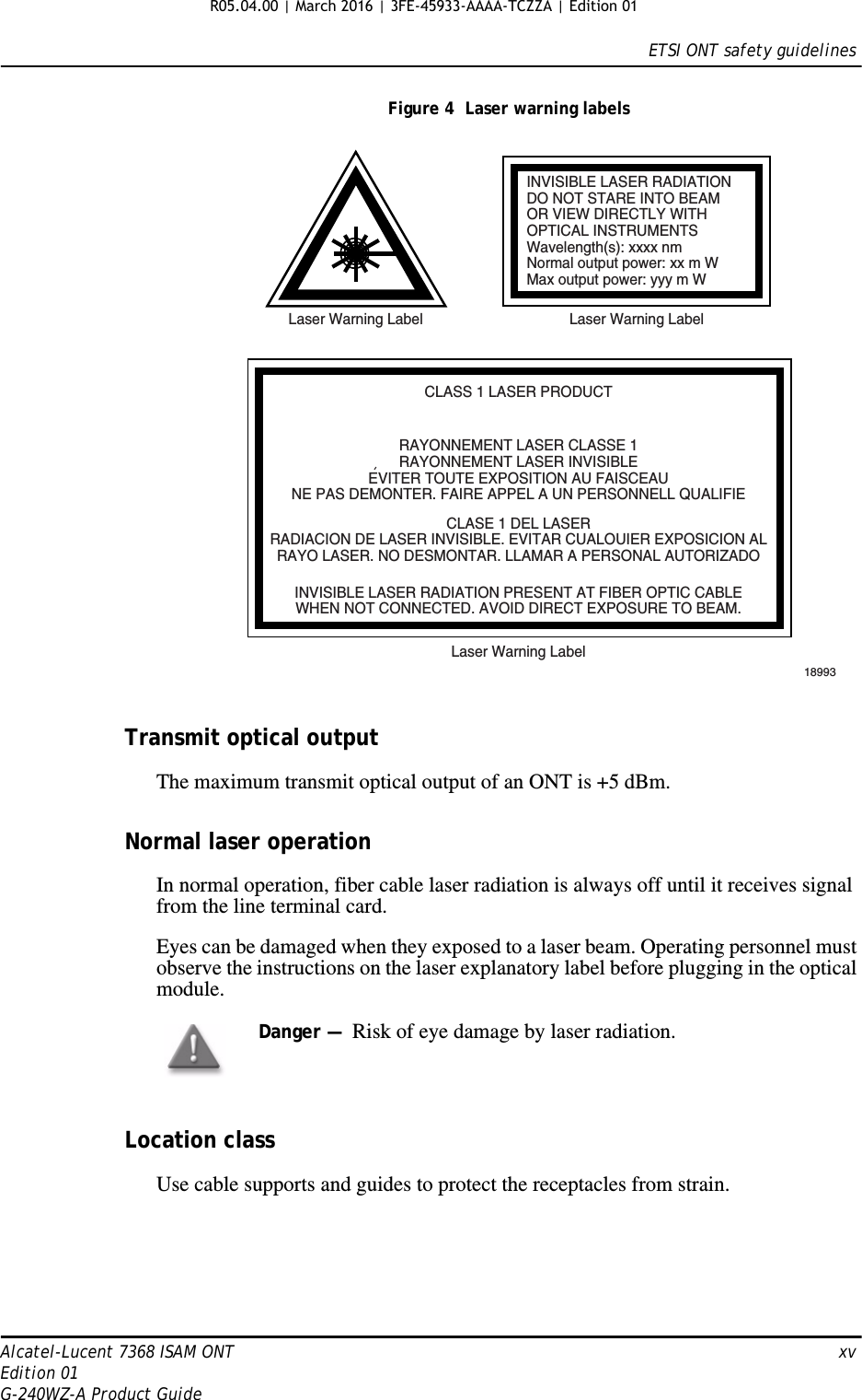 ETSI ONT safety guidelinesAlcatel-Lucent 7368 ISAM ONT   xvEdition 01G-240WZ-A Product GuideFigure 4  Laser warning labelsTransmit optical outputThe maximum transmit optical output of an ONT is +5 dBm.Normal laser operationIn normal operation, fiber cable laser radiation is always off until it receives signal from the line terminal card.Eyes can be damaged when they exposed to a laser beam. Operating personnel must observe the instructions on the laser explanatory label before plugging in the optical module.Location classUse cable supports and guides to protect the receptacles from strain.INVISIBLE LASER RADIATIONDO NOT STARE INTO BEAMOR VIEW DIRECTLY WITHOPTICAL INSTRUMENTSWavelength(s): xxxx nmNormal output power: xx m WMax output power: yyy m WLaser Warning Label Laser Warning LabelCLASS 1 LASER PRODUCTINVISIBLE LASER RADIATION PRESENT AT FIBER OPTIC CABLEWHEN NOT CONNECTED. AVOID DIRECT EXPOSURE TO BEAM.RAYONNEMENT LASER CLASSE 1RAYONNEMENT LASER INVISIBLEEVITER TOUTE EXPOSITION AU FAISCEAUNE PAS DEMONTER. FAIRE APPEL A UN PERSONNELL QUALIFIECLASE 1 DEL LASERRADIACION DE LASER INVISIBLE. EVITAR CUALOUIER EXPOSICION ALRAYO LASER. NO DESMONTAR. LLAMAR A PERSONAL AUTORIZADOLaser Warning Label18993&apos;Danger —  Risk of eye damage by laser radiation.R05.04.00 | March 2016 | 3FE-45933-AAAA-TCZZA | Edition 01 