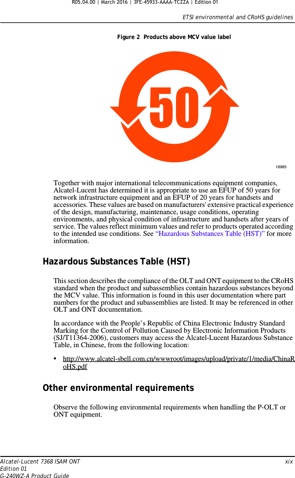 ETSI environmental and CRoHS guidelinesAlcatel-Lucent 7368 ISAM ONT   xixEdition 01G-240WZ-A Product GuideFigure 2  Products above MCV value labelTogether with major international telecommunications equipment companies, Alcatel-Lucent has determined it is appropriate to use an EFUP of 50 years for network infrastructure equipment and an EFUP of 20 years for handsets and accessories. These values are based on manufacturers&apos; extensive practical experience of the design, manufacturing, maintenance, usage conditions, operating environments, and physical condition of infrastructure and handsets after years of service. The values reflect minimum values and refer to products operated according to the intended use conditions. See “Hazardous Substances Table (HST)” for more information.Hazardous Substances Table (HST)This section describes the compliance of the OLT and ONT equipment to the CRoHS standard when the product and subassemblies contain hazardous substances beyond the MCV value. This information is found in this user documentation where part numbers for the product and subassemblies are listed. It may be referenced in other OLT and ONT documentation.In accordance with the People’s Republic of China Electronic Industry Standard Marking for the Control of Pollution Caused by Electronic Information Products (SJ/T11364-2006), customers may access the Alcatel-Lucent Hazardous Substance Table, in Chinese, from the following location:•http://www.alcatel-sbell.com.cn/wwwroot/images/upload/private/1/media/ChinaRoHS.pdfOther environmental requirementsObserve the following environmental requirements when handling the P-OLT or ONT equipment.18985R05.04.00 | March 2016 | 3FE-45933-AAAA-TCZZA | Edition 01 