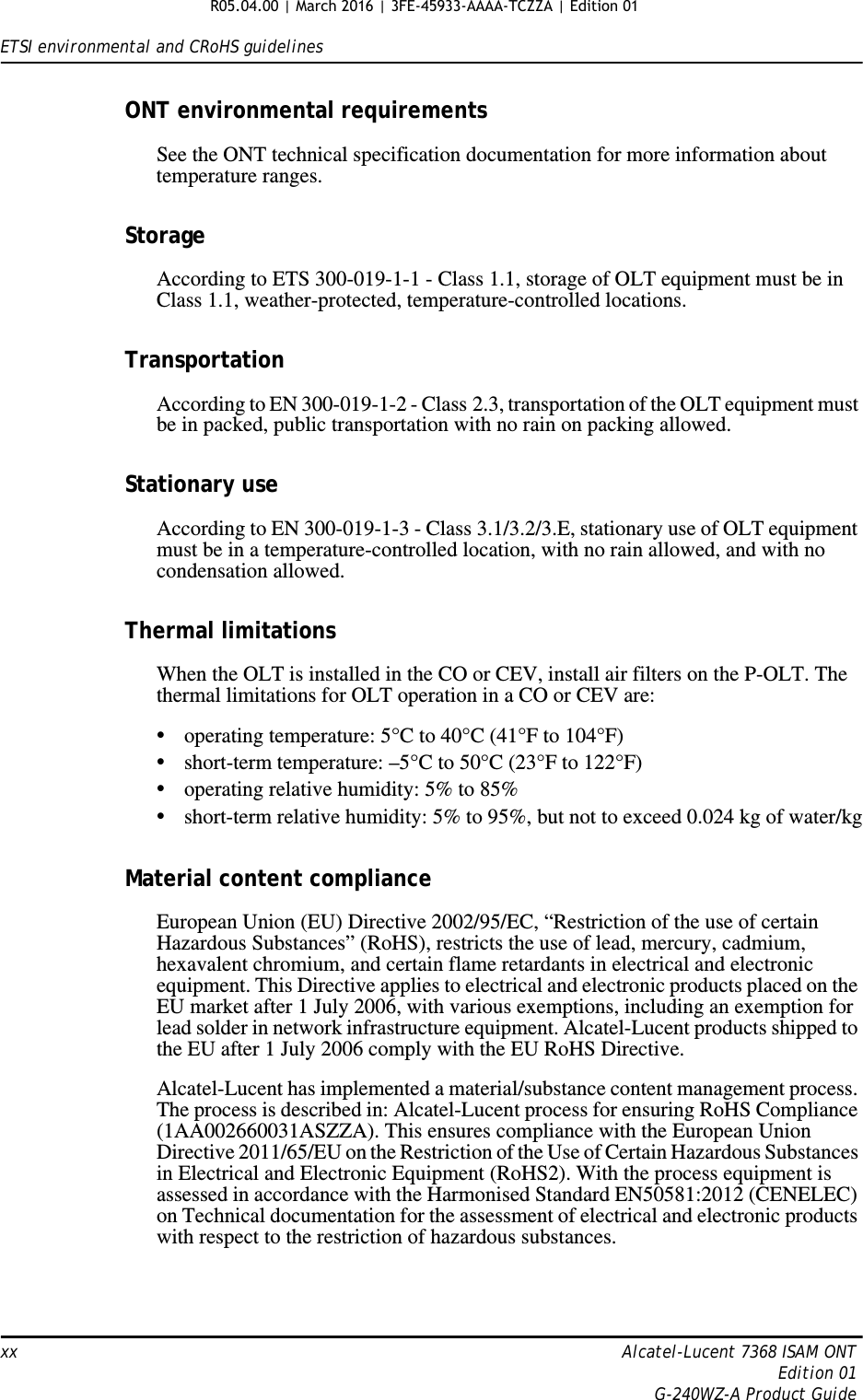 ETSI environmental and CRoHS guidelinesxx Alcatel-Lucent 7368 ISAM ONTEdition 01G-240WZ-A Product GuideONT environmental requirementsSee the ONT technical specification documentation for more information about temperature ranges.StorageAccording to ETS 300-019-1-1 - Class 1.1, storage of OLT equipment must be in Class 1.1, weather-protected, temperature-controlled locations.TransportationAccording to EN 300-019-1-2 - Class 2.3, transportation of the OLT equipment must be in packed, public transportation with no rain on packing allowed.Stationary useAccording to EN 300-019-1-3 - Class 3.1/3.2/3.E, stationary use of OLT equipment must be in a temperature-controlled location, with no rain allowed, and with no condensation allowed.Thermal limitationsWhen the OLT is installed in the CO or CEV, install air filters on the P-OLT. The thermal limitations for OLT operation in a CO or CEV are:•operating temperature: 5°C to 40°C (41°F to 104°F)•short-term temperature: –5°C to 50°C (23°F to 122°F)•operating relative humidity: 5% to 85%•short-term relative humidity: 5% to 95%, but not to exceed 0.024 kg of water/kgMaterial content complianceEuropean Union (EU) Directive 2002/95/EC, “Restriction of the use of certain Hazardous Substances” (RoHS), restricts the use of lead, mercury, cadmium, hexavalent chromium, and certain flame retardants in electrical and electronic equipment. This Directive applies to electrical and electronic products placed on the EU market after 1 July 2006, with various exemptions, including an exemption for lead solder in network infrastructure equipment. Alcatel-Lucent products shipped to the EU after 1 July 2006 comply with the EU RoHS Directive.Alcatel-Lucent has implemented a material/substance content management process. The process is described in: Alcatel-Lucent process for ensuring RoHS Compliance (1AA002660031ASZZA). This ensures compliance with the European Union Directive 2011/65/EU on the Restriction of the Use of Certain Hazardous Substances in Electrical and Electronic Equipment (RoHS2). With the process equipment is assessed in accordance with the Harmonised Standard EN50581:2012 (CENELEC) on Technical documentation for the assessment of electrical and electronic products with respect to the restriction of hazardous substances.R05.04.00 | March 2016 | 3FE-45933-AAAA-TCZZA | Edition 01 