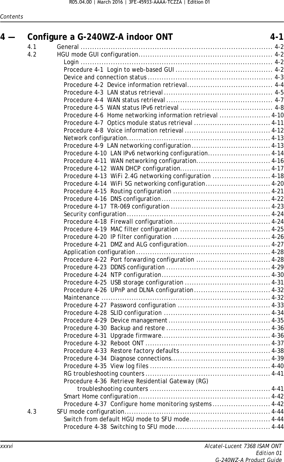 Contentsxxxvi Alcatel-Lucent 7368 ISAM ONTEdition 01G-240WZ-A Product Guide4 — Configure a G-240WZ-A indoor ONT 4-14.1 General ................................................................................... 4-24.2 HGU mode GUI configuration.......................................................... 4-2Login ................................................................................... 4-2Procedure 4-1  Login to web-based GUI .......................................... 4-2Device and connection status ...................................................... 4-3Procedure 4-2  Device information retrieval..................................... 4-4Procedure 4-3  LAN status retrieval............................................... 4-5Procedure 4-4  WAN status retrieval .............................................. 4-7Procedure 4-5  WAN status IPv6 retrieval ........................................ 4-8Procedure 4-6  Home networking information retrieval ......................4-10Procedure 4-7  Optics module status retrieval .................................4-11Procedure 4-8  Voice information retrieval.....................................4-12Network configuration..............................................................4-13Procedure 4-9  LAN networking configuration..................................4-13Procedure 4-10  LAN IPv6 networking configuration...........................4-14Procedure 4-11  WAN networking configuration................................4-16Procedure 4-12  WAN DHCP configuration.......................................4-17Procedure 4-13  WiFi 2.4G networking configuration .........................4-18Procedure 4-14  WiFi 5G networking configuration............................4-20Procedure 4-15  Routing configuration ..........................................4-21Procedure 4-16  DNS configuration...............................................4-22Procedure 4-17  TR-069 configuration ...........................................4-23Security configuration..............................................................4-24Procedure 4-18  Firewall configuration..........................................4-24Procedure 4-19  MAC filter configuration .......................................4-25Procedure 4-20  IP filter configuration ..........................................4-26Procedure 4-21  DMZ and ALG configuration....................................4-27Application configuration..........................................................4-28Procedure 4-22  Port forwarding configuration ................................4-28Procedure 4-23  DDNS configuration .............................................4-29Procedure 4-24  NTP configuration...............................................4-30Procedure 4-25  USB storage configuration .....................................4-31Procedure 4-26  UPnP and DLNA configuration.................................4-32Maintenance .........................................................................4-32Procedure 4-27  Password configuration ........................................4-33Procedure 4-28  SLID configuration ..............................................4-34Procedure 4-29  Device management ............................................4-35Procedure 4-30  Backup and restore .............................................4-36Procedure 4-31  Upgrade firmware...............................................4-36Procedure 4-32  Reboot ONT ......................................................4-37Procedure 4-33  Restore factory defaults .......................................4-38Procedure 4-34  Diagnose connections...........................................4-39Procedure 4-35  View log files ....................................................4-40RG troubleshooting counters ......................................................4-41Procedure 4-36  Retrieve Residential Gateway (RG)troubleshooting counters ....................................................4-41Smart Home configuration.........................................................4-42Procedure 4-37  Configure home monitoring systems .........................4-424.3 SFU mode configuration...............................................................4-44Switch from default HGU mode to SFU mode...................................4-44Procedure 4-38  Switching to SFU mode.........................................4-44R05.04.00 | March 2016 | 3FE-45933-AAAA-TCZZA | Edition 01 