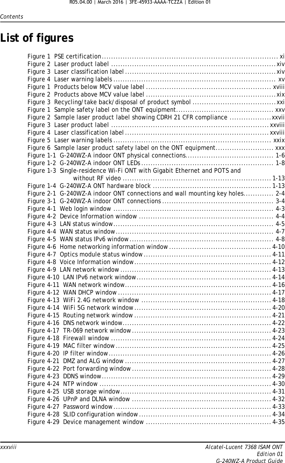 Contentsxxxviii Alcatel-Lucent 7368 ISAM ONTEdition 01G-240WZ-A Product GuideList of figuresFigure 1  PSE certification............................................................................ xiFigure 2  Laser product label .......................................................................xivFigure 3  Laser classification label .................................................................xivFigure 4  Laser warning labels ...................................................................... xvFigure 1  Products below MCV value label ...................................................... xviiiFigure 2  Products above MCV value label ........................................................xixFigure 3  Recycling/take back/disposal of product symbol ....................................xxiFigure 1  Sample safety label on the ONT equipment.......................................... xxvFigure 2  Sample laser product label showing CDRH 21 CFR compliance ..................xxviiFigure 3  Laser product label ....................................................................xxviiiFigure 4  Laser classification label ..............................................................xxviiiFigure 5  Laser warning labels .................................................................... xxixFigure 6  Sample laser product safety label on the ONT equipment......................... xxxFigure 1-1  G-240WZ-A indoor ONT physical connections...................................... 1-6Figure 1-2  G-240WZ-A indoor ONT LEDs ......................................................... 1-8Figure 1-3  Single-residence Wi-Fi ONT with Gigabit Ethernet and POTS andwithout RF video ................................................................1-13Figure 1-4  G-240WZ-A ONT hardware block ...................................................1-13Figure 2-1  G-240WZ-A indoor ONT connections and wall mounting key holes............. 2-4Figure 3-1  G-240WZ-A indoor ONT connections ................................................ 3-4Figure 4-1  Web login window ..................................................................... 4-3Figure 4-2  Device Information window .......................................................... 4-4Figure 4-3  LAN status window..................................................................... 4-5Figure 4-4  WAN status window.................................................................... 4-7Figure 4-5  WAN status IPv6 window.............................................................. 4-8Figure 4-6  Home networking information window............................................4-10Figure 4-7  Optics module status window.......................................................4-11Figure 4-8  Voice Information window...........................................................4-12Figure 4-9  LAN network window .................................................................4-13Figure 4-10  LAN IPv6 network window..........................................................4-14Figure 4-11  WAN network window...............................................................4-16Figure 4-12  WAN DHCP window ..................................................................4-17Figure 4-13  WiFi 2.4G network window ........................................................4-18Figure 4-14  WiFi 5G network window...........................................................4-20Figure 4-15  Routing network window ...........................................................4-21Figure 4-16  DNS network window................................................................4-22Figure 4-17  TR-069 network window............................................................4-23Figure 4-18  Firewall window .....................................................................4-24Figure 4-19  MAC filter window...................................................................4-25Figure 4-20  IP filter window......................................................................4-26Figure 4-21  DMZ and ALG window ...............................................................4-27Figure 4-22  Port forwarding window............................................................4-28Figure 4-23  DDNS window.........................................................................4-29Figure 4-24  NTP window ..........................................................................4-30Figure 4-25  USB storage window.................................................................4-31Figure 4-26  UPnP and DLNA window ............................................................4-32Figure 4-27  Password window....................................................................4-33Figure 4-28  SLID configuration window.........................................................4-34Figure 4-29  Device management window ......................................................4-35R05.04.00 | March 2016 | 3FE-45933-AAAA-TCZZA | Edition 01 