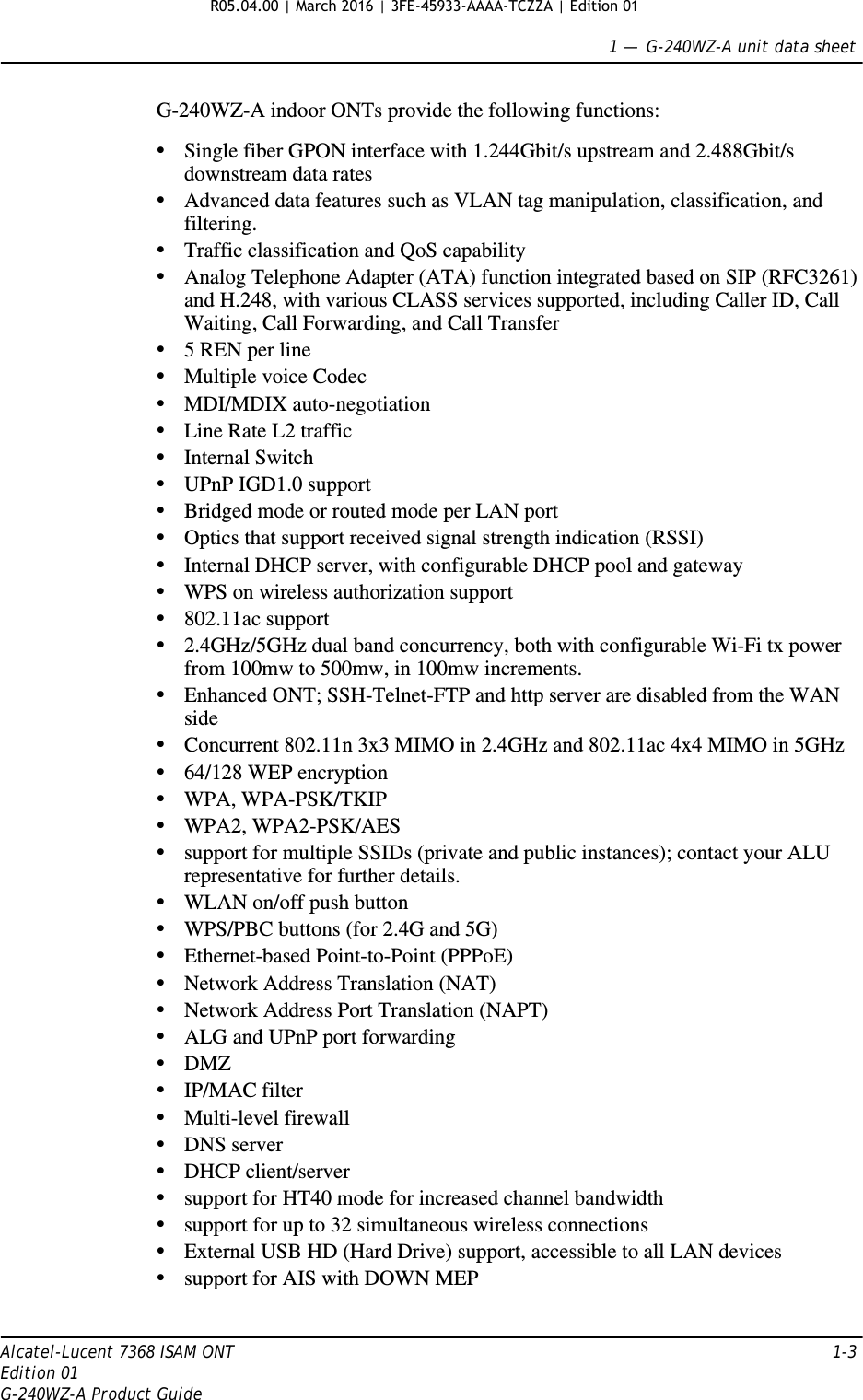 1 —  G-240WZ-A unit data sheetAlcatel-Lucent 7368 ISAM ONT 1-3Edition 01G-240WZ-A Product GuideG-240WZ-A indoor ONTs provide the following functions:•Single fiber GPON interface with 1.244Gbit/s upstream and 2.488Gbit/s downstream data rates•Advanced data features such as VLAN tag manipulation, classification, and filtering.•Traffic classification and QoS capability•Analog Telephone Adapter (ATA) function integrated based on SIP (RFC3261) and H.248, with various CLASS services supported, including Caller ID, Call Waiting, Call Forwarding, and Call Transfer•5 REN per line•Multiple voice Codec•MDI/MDIX auto-negotiation•Line Rate L2 traffic•Internal Switch•UPnP IGD1.0 support•Bridged mode or routed mode per LAN port•Optics that support received signal strength indication (RSSI)•Internal DHCP server, with configurable DHCP pool and gateway•WPS on wireless authorization support•802.11ac support•2.4GHz/5GHz dual band concurrency, both with configurable Wi-Fi tx power from 100mw to 500mw, in 100mw increments.•Enhanced ONT; SSH-Telnet-FTP and http server are disabled from the WAN side•Concurrent 802.11n 3x3 MIMO in 2.4GHz and 802.11ac 4x4 MIMO in 5GHz•64/128 WEP encryption•WPA, WPA-PSK/TKIP•WPA2, WPA2-PSK/AES•support for multiple SSIDs (private and public instances); contact your ALU representative for further details.•WLAN on/off push button•WPS/PBC buttons (for 2.4G and 5G)•Ethernet-based Point-to-Point (PPPoE)•Network Address Translation (NAT)•Network Address Port Translation (NAPT)•ALG and UPnP port forwarding•DMZ•IP/MAC filter•Multi-level firewall•DNS server•DHCP client/server•support for HT40 mode for increased channel bandwidth•support for up to 32 simultaneous wireless connections•External USB HD (Hard Drive) support, accessible to all LAN devices•support for AIS with DOWN MEPR05.04.00 | March 2016 | 3FE-45933-AAAA-TCZZA | Edition 01 