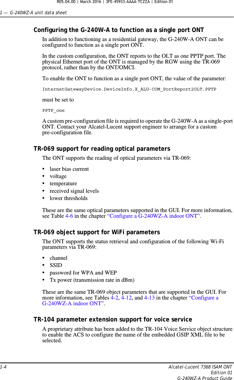 1 —  G-240WZ-A unit data sheet1-4 Alcatel-Lucent 7368 ISAM ONTEdition 01G-240WZ-A Product GuideConfiguring the G-240W-A to function as a single port ONTIn addition to functioning as a residential gateway, the G-240W-A ONT can be configured to function as a single port ONT.In the custom configuration, the ONT reports to the OLT as one PPTP port. The physical Ethernet port of the ONT is managed by the RGW using the TR-069 protocol, rather than by the ONT/OMCI.To enable the ONT to function as a single port ONT, the value of the parameter:InternetGatewayDevice.DeviceInfo.X_ALU-COM_PortReport2OLT.PPTPmust be set to PPTP_oneA custom pre-configuration file is required to operate the G-240W-A as a single-port ONT. Contact your Alcatel-Lucent support engineer to arrange for a custom pre-configuration file.TR-069 support for reading optical parametersThe ONT supports the reading of optical parameters via TR-069:•laser bias current•voltage•temperature•received signal levels•lower thresholdsThese are the same optical parameters supported in the GUI. For more information, see Table 4-6 in the chapter “Configure a G-240WZ-A indoor ONT”.TR-069 object support for WiFi parametersThe ONT supports the status retrieval and configuration of the following Wi-Fi parameters via TR-069:•channel•SSID•password for WPA and WEP•Tx power (transmission rate in dBm)These are the same TR-069 object parameters that are supported in the GUI. For more information, see Tables 4-2, 4-12, and 4-13 in the chapter “Configure a G-240WZ-A indoor ONT”.TR-104 parameter extension support for voice serviceA proprietary attribute has been added to the TR-104 Voice Service object structure to enable the ACS to configure the name of the embedded GSIP XML file to be selected.R05.04.00 | March 2016 | 3FE-45933-AAAA-TCZZA | Edition 01 