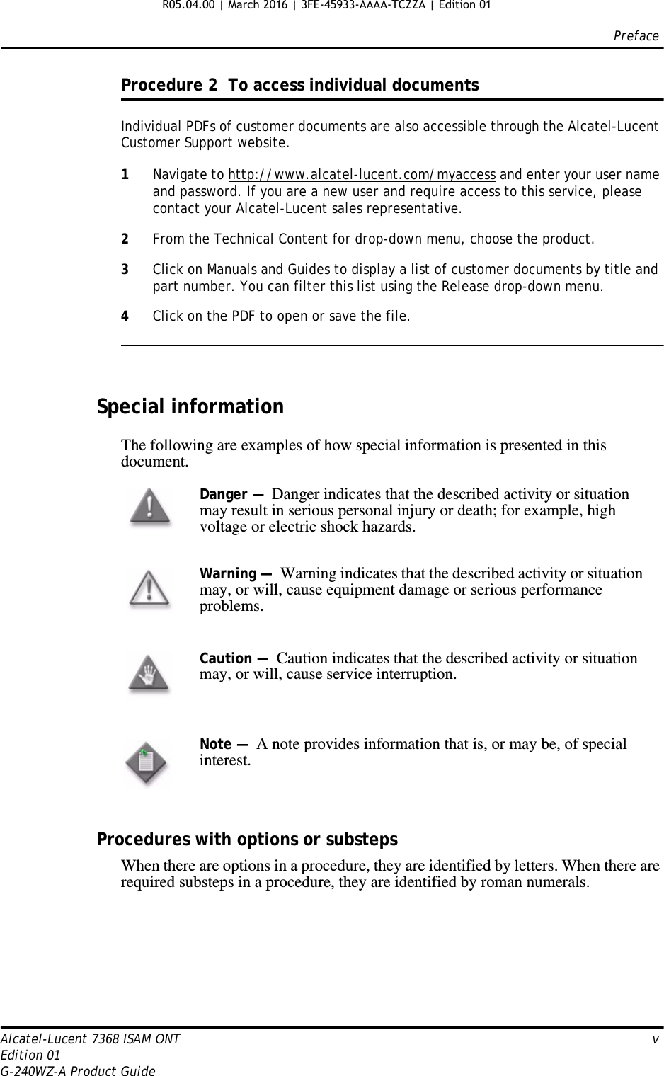 PrefaceAlcatel-Lucent 7368 ISAM ONT   vEdition 01G-240WZ-A Product GuideProcedure 2  To access individual documentsIndividual PDFs of customer documents are also accessible through the Alcatel-Lucent Customer Support website.1Navigate to http://www.alcatel-lucent.com/myaccess and enter your user name and password. If you are a new user and require access to this service, please contact your Alcatel-Lucent sales representative.2From the Technical Content for drop-down menu, choose the product.3Click on Manuals and Guides to display a list of customer documents by title and part number. You can filter this list using the Release drop-down menu.4Click on the PDF to open or save the file.Special informationThe following are examples of how special information is presented in this document.Procedures with options or substepsWhen there are options in a procedure, they are identified by letters. When there are required substeps in a procedure, they are identified by roman numerals.Danger —  Danger indicates that the described activity or situation may result in serious personal injury or death; for example, high voltage or electric shock hazards.Warning —  Warning indicates that the described activity or situation may, or will, cause equipment damage or serious performance problems.Caution —  Caution indicates that the described activity or situation may, or will, cause service interruption.Note —  A note provides information that is, or may be, of special interest.R05.04.00 | March 2016 | 3FE-45933-AAAA-TCZZA | Edition 01 