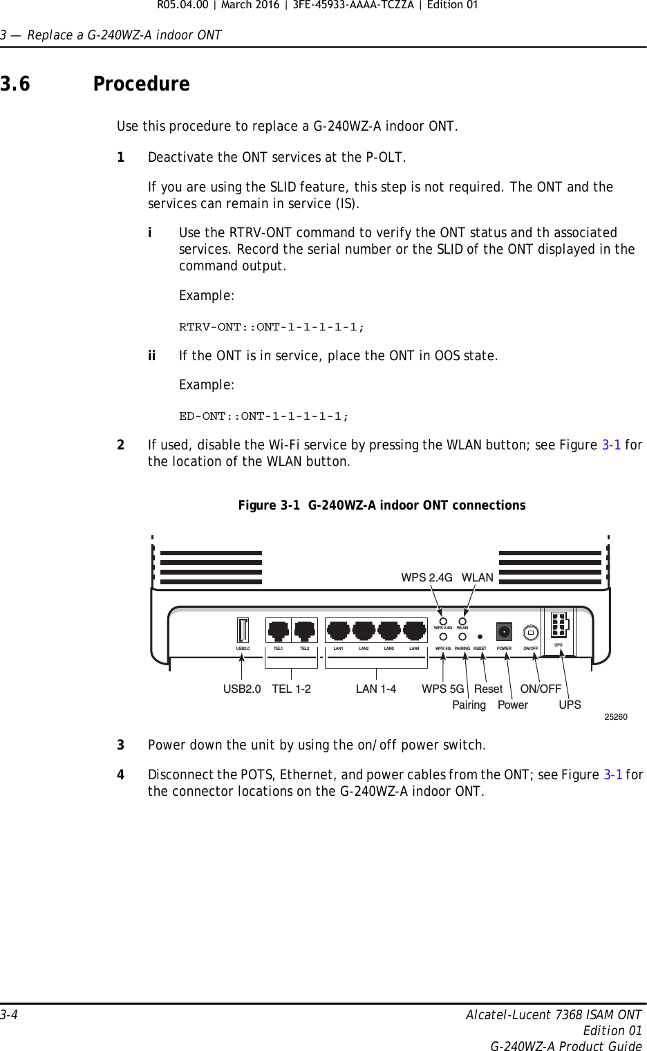 3 —  Replace a G-240WZ-A indoor ONT3-4 Alcatel-Lucent 7368 ISAM ONTEdition 01G-240WZ-A Product Guide3.6 ProcedureUse this procedure to replace a G-240WZ-A indoor ONT. 1Deactivate the ONT services at the P-OLT. If you are using the SLID feature, this step is not required. The ONT and the services can remain in service (IS).iUse the RTRV-ONT command to verify the ONT status and th associated services. Record the serial number or the SLID of the ONT displayed in the command output.Example:RTRV-ONT::ONT-1-1-1-1-1;ii If the ONT is in service, place the ONT in OOS state.Example:ED-ONT::ONT-1-1-1-1-1;2If used, disable the Wi-Fi service by pressing the WLAN button; see Figure 3-1 for the location of the WLAN button.Figure 3-1  G-240WZ-A indoor ONT connections3Power down the unit by using the on/off power switch.4Disconnect the POTS, Ethernet, and power cables from the ONT; see Figure 3-1 for the connector locations on the G-240WZ-A indoor ONT.25260USB2.0 TEL 1-2 LAN 1-4WPS 2.4G WLANWPS 5GPairingResetPowerON/OFFUPSUSB2.0 TEL1 TEL2 LAN1 LAN2 LAN3LAN4WPS 2.4G WLANWPS 5G PAIRING RESET POWER ON/OFF UPSR05.04.00 | March 2016 | 3FE-45933-AAAA-TCZZA | Edition 01 