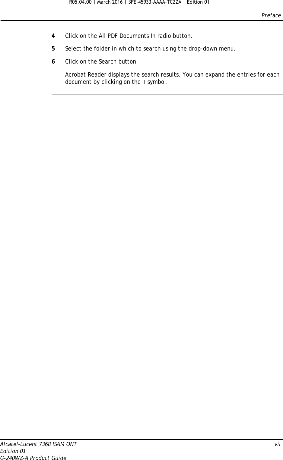 PrefaceAlcatel-Lucent 7368 ISAM ONT   viiEdition 01G-240WZ-A Product Guide4Click on the All PDF Documents In radio button.5Select the folder in which to search using the drop-down menu.6Click on the Search button.Acrobat Reader displays the search results. You can expand the entries for each document by clicking on the + symbol.R05.04.00 | March 2016 | 3FE-45933-AAAA-TCZZA | Edition 01 