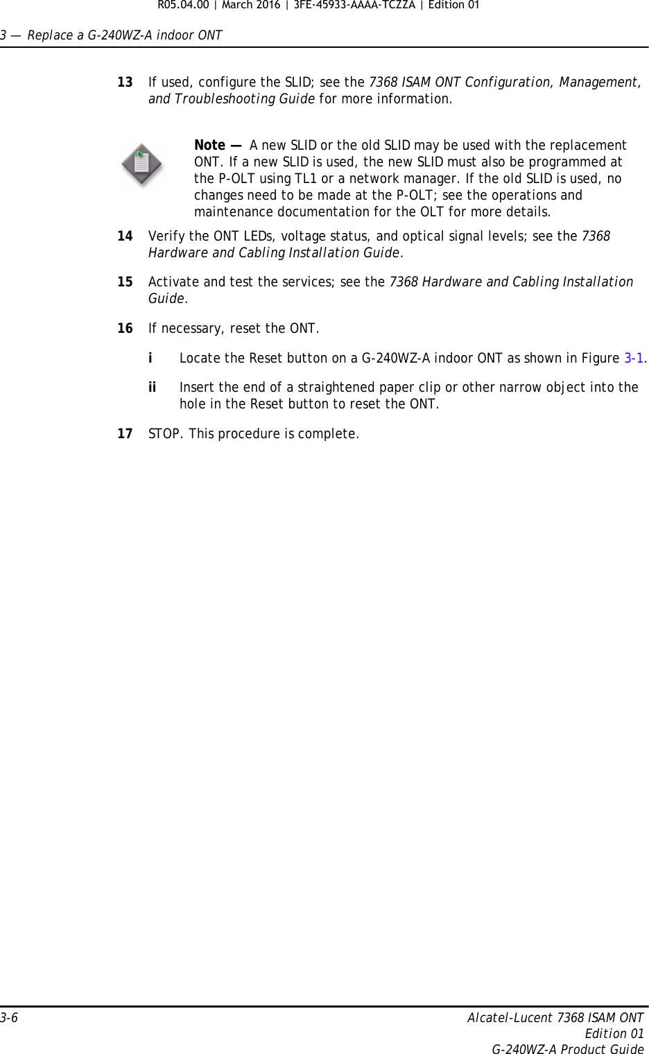 3 —  Replace a G-240WZ-A indoor ONT3-6 Alcatel-Lucent 7368 ISAM ONTEdition 01G-240WZ-A Product Guide13 If used, configure the SLID; see the 7368 ISAM ONT Configuration, Management, and Troubleshooting Guide for more information.14 Verify the ONT LEDs, voltage status, and optical signal levels; see the 7368 Hardware and Cabling Installation Guide.15 Activate and test the services; see the 7368 Hardware and Cabling Installation Guide.16 If necessary, reset the ONT.iLocate the Reset button on a G-240WZ-A indoor ONT as shown in Figure 3-1.ii Insert the end of a straightened paper clip or other narrow object into the hole in the Reset button to reset the ONT.17 STOP. This procedure is complete.Note —  A new SLID or the old SLID may be used with the replacement ONT. If a new SLID is used, the new SLID must also be programmed at the P-OLT using TL1 or a network manager. If the old SLID is used, no changes need to be made at the P-OLT; see the operations and maintenance documentation for the OLT for more details. R05.04.00 | March 2016 | 3FE-45933-AAAA-TCZZA | Edition 01 