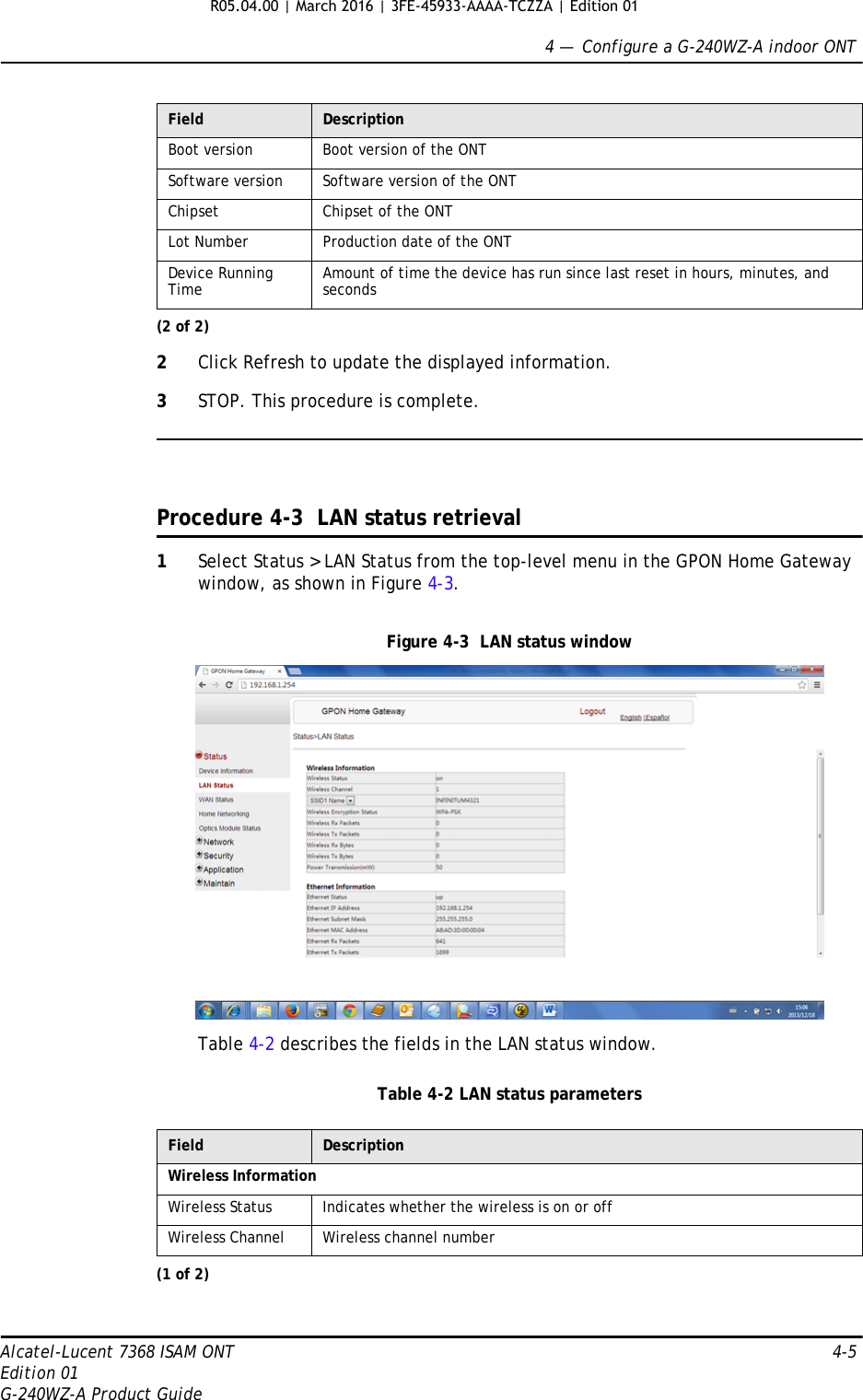 4 —  Configure a G-240WZ-A indoor ONTAlcatel-Lucent 7368 ISAM ONT 4-5Edition 01G-240WZ-A Product Guide2Click Refresh to update the displayed information. 3STOP. This procedure is complete.Procedure 4-3  LAN status retrieval1Select Status &gt; LAN Status from the top-level menu in the GPON Home Gateway window, as shown in Figure 4-3.Figure 4-3  LAN status windowTable 4-2 describes the fields in the LAN status window.Table 4-2 LAN status parametersBoot version Boot version of the ONTSoftware version Software version of the ONTChipset Chipset of the ONTLot Number Production date of the ONTDevice Running Time Amount of time the device has run since last reset in hours, minutes, and secondsField DescriptionWireless InformationWireless Status Indicates whether the wireless is on or offWireless Channel Wireless channel number(1 of 2)Field Description(2 of 2)R05.04.00 | March 2016 | 3FE-45933-AAAA-TCZZA | Edition 01 