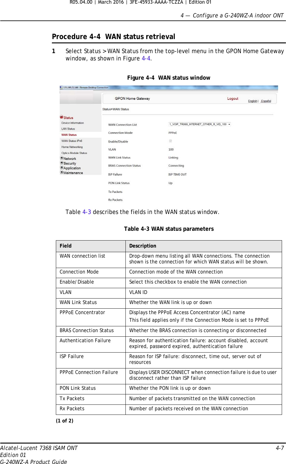 4 —  Configure a G-240WZ-A indoor ONTAlcatel-Lucent 7368 ISAM ONT 4-7Edition 01G-240WZ-A Product GuideProcedure 4-4  WAN status retrieval1Select Status &gt; WAN Status from the top-level menu in the GPON Home Gateway window, as shown in Figure 4-4.Figure 4-4  WAN status windowTable 4-3 describes the fields in the WAN status window.Table 4-3 WAN status parametersField DescriptionWAN connection list Drop-down menu listing all WAN connections. The connection shown is the connection for which WAN status will be shown.Connection Mode Connection mode of the WAN connectionEnable/Disable Select this checkbox to enable the WAN connectionVLAN VLAN IDWAN Link Status Whether the WAN link is up or downPPPoE Concentrator Displays the PPPoE Access Concentrator (AC) nameThis field applies only if the Connection Mode is set to PPPoEBRAS Connection Status Whether the BRAS connection is connecting or disconnectedAuthentication Failure Reason for authentication failure: account disabled, account expired, password expired, authentication failureISP Failure Reason for ISP failure: disconnect, time out, server out of resourcesPPPoE Connection Failure Displays USER DISCONNECT when connection failure is due to user disconnect rather than ISP failurePON Link Status Whether the PON link is up or downTx Packets Number of packets transmitted on the WAN connectionRx Packets Number of packets received on the WAN connection(1 of 2)R05.04.00 | March 2016 | 3FE-45933-AAAA-TCZZA | Edition 01 