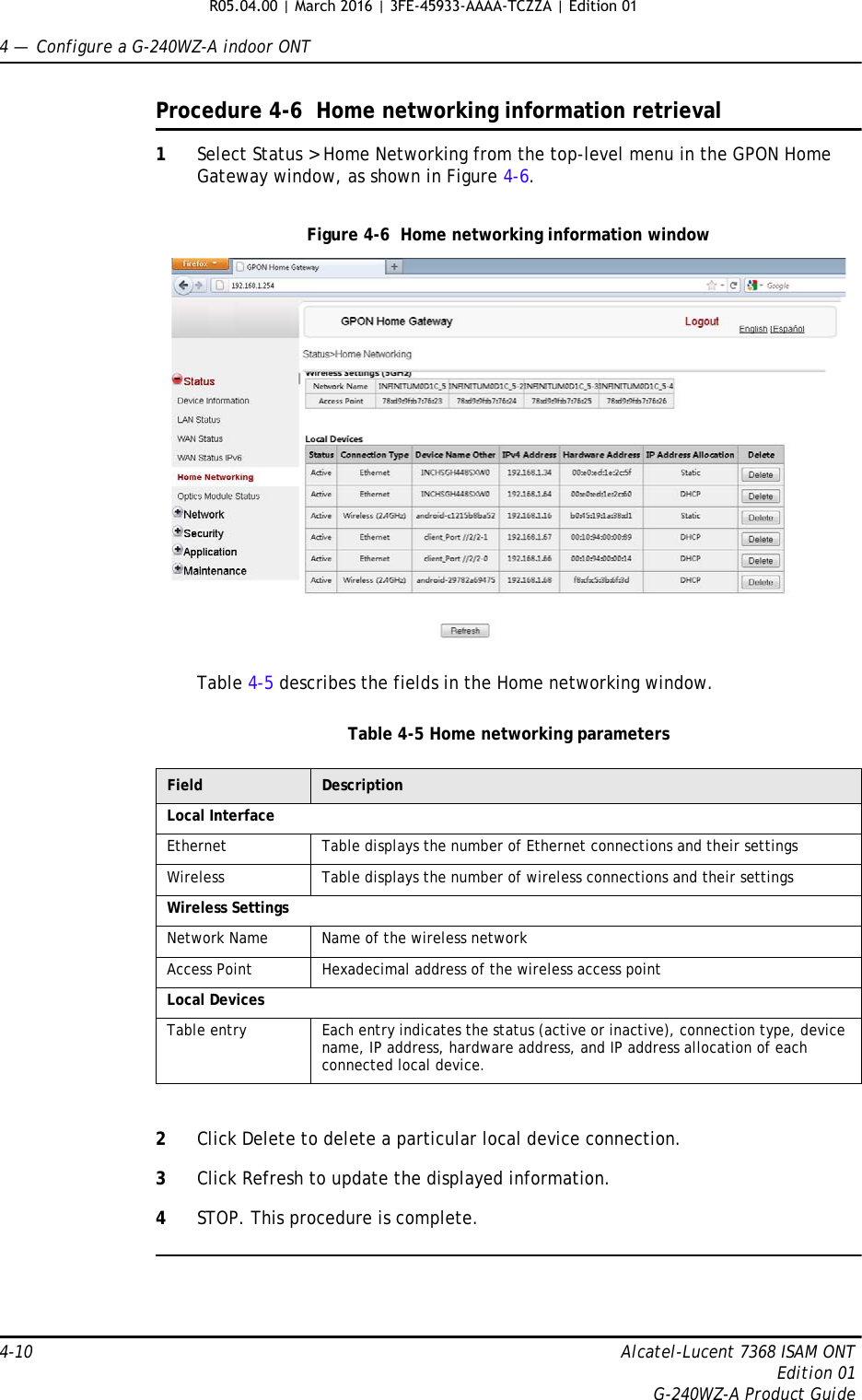 4 —  Configure a G-240WZ-A indoor ONT4-10 Alcatel-Lucent 7368 ISAM ONTEdition 01G-240WZ-A Product GuideProcedure 4-6  Home networking information retrieval1Select Status &gt; Home Networking from the top-level menu in the GPON Home Gateway window, as shown in Figure 4-6.Figure 4-6  Home networking information windowTable 4-5 describes the fields in the Home networking window.Table 4-5 Home networking parameters2Click Delete to delete a particular local device connection. 3Click Refresh to update the displayed information. 4STOP. This procedure is complete.Field DescriptionLocal InterfaceEthernet Table displays the number of Ethernet connections and their settingsWireless Table displays the number of wireless connections and their settingsWireless SettingsNetwork Name Name of the wireless networkAccess Point Hexadecimal address of the wireless access pointLocal DevicesTable entry Each entry indicates the status (active or inactive), connection type, device name, IP address, hardware address, and IP address allocation of each connected local device.R05.04.00 | March 2016 | 3FE-45933-AAAA-TCZZA | Edition 01 