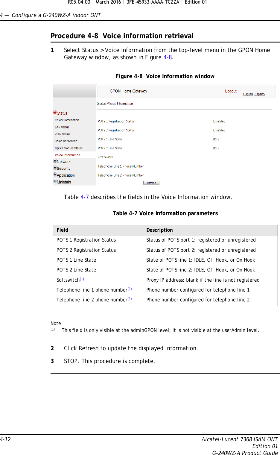 4 —  Configure a G-240WZ-A indoor ONT4-12 Alcatel-Lucent 7368 ISAM ONTEdition 01G-240WZ-A Product GuideProcedure 4-8  Voice information retrieval1Select Status &gt; Voice Information from the top-level menu in the GPON Home Gateway window, as shown in Figure 4-8.Figure 4-8  Voice Information windowTable 4-7 describes the fields in the Voice Information window.Table 4-7 Voice Information parametersNote(1) This field is only visible at the adminGPON level; it is not visible at the userAdmin level.2Click Refresh to update the displayed information. 3STOP. This procedure is complete.Field DescriptionPOTS 1 Registration Status Status of POTS port 1: registered or unregisteredPOTS 2 Registration Status Status of POTS port 2: registered or unregisteredPOTS 1 Line State State of POTS line 1: IDLE, Off Hook, or On HookPOTS 2 Line State State of POTS line 2: IDLE, Off Hook, or On HookSoftswitch(1) Proxy IP address; blank if the line is not registeredTelephone line 1 phone number(1) Phone number configured for telephone line 1Telephone line 2 phone number(1) Phone number configured for telephone line 2R05.04.00 | March 2016 | 3FE-45933-AAAA-TCZZA | Edition 01 