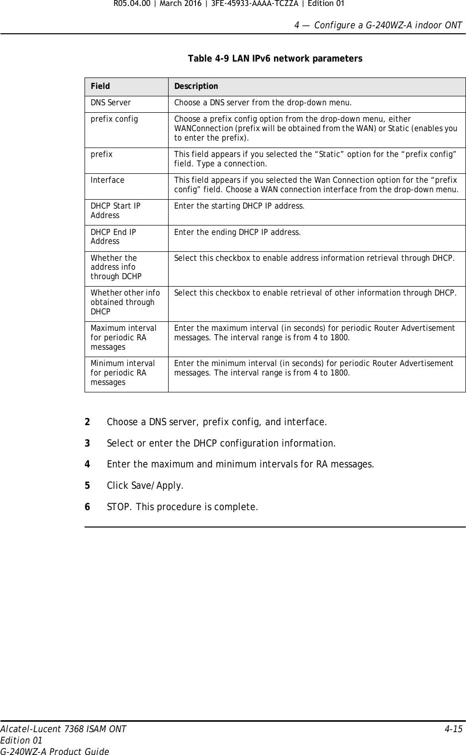 4 —  Configure a G-240WZ-A indoor ONTAlcatel-Lucent 7368 ISAM ONT 4-15Edition 01G-240WZ-A Product GuideTable 4-9 LAN IPv6 network parameters2Choose a DNS server, prefix config, and interface.3Select or enter the DHCP configuration information.4Enter the maximum and minimum intervals for RA messages.5Click Save/Apply.6STOP. This procedure is complete.Field DescriptionDNS Server Choose a DNS server from the drop-down menu.prefix config Choose a prefix config option from the drop-down menu, either WANConnection (prefix will be obtained from the WAN) or Static (enables you to enter the prefix).prefix This field appears if you selected the “Static” option for the “prefix config” field. Type a connection.Interface This field appears if you selected the Wan Connection option for the “prefix config” field. Choose a WAN connection interface from the drop-down menu.DHCP Start IP Address Enter the starting DHCP IP address.DHCP End IP Address Enter the ending DHCP IP address.Whether the address info through DCHPSelect this checkbox to enable address information retrieval through DHCP.Whether other info obtained through DHCPSelect this checkbox to enable retrieval of other information through DHCP.Maximum interval for periodic RA messagesEnter the maximum interval (in seconds) for periodic Router Advertisement messages. The interval range is from 4 to 1800.Minimum interval for periodic RA messagesEnter the minimum interval (in seconds) for periodic Router Advertisement messages. The interval range is from 4 to 1800.R05.04.00 | March 2016 | 3FE-45933-AAAA-TCZZA | Edition 01 