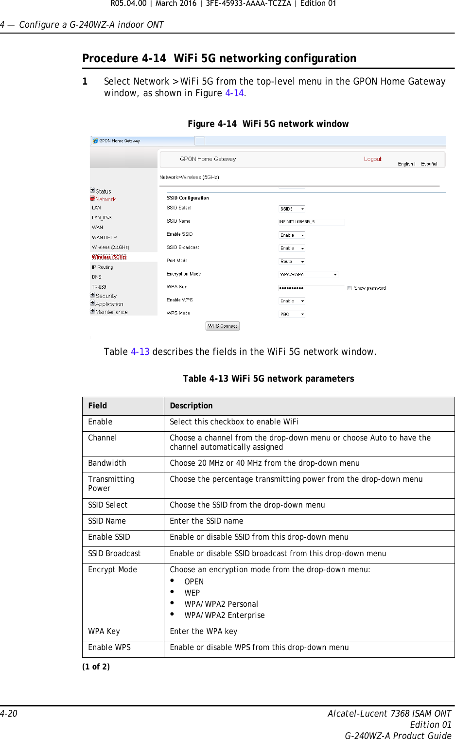 4 —  Configure a G-240WZ-A indoor ONT4-20 Alcatel-Lucent 7368 ISAM ONTEdition 01G-240WZ-A Product GuideProcedure 4-14  WiFi 5G networking configuration1Select Network &gt; WiFi 5G from the top-level menu in the GPON Home Gateway window, as shown in Figure 4-14.Figure 4-14  WiFi 5G network windowTable 4-13 describes the fields in the WiFi 5G network window.Table 4-13 WiFi 5G network parametersField DescriptionEnable Select this checkbox to enable WiFiChannel Choose a channel from the drop-down menu or choose Auto to have the channel automatically assignedBandwidth Choose 20 MHz or 40 MHz from the drop-down menuTransmitting Power Choose the percentage transmitting power from the drop-down menuSSID Select Choose the SSID from the drop-down menuSSID Name Enter the SSID nameEnable SSID Enable or disable SSID from this drop-down menuSSID Broadcast Enable or disable SSID broadcast from this drop-down menuEncrypt Mode Choose an encryption mode from the drop-down menu:•OPEN•WEP•WPA/WPA2 Personal•WPA/WPA2 EnterpriseWPA Key Enter the WPA keyEnable WPS Enable or disable WPS from this drop-down menu(1 of 2)R05.04.00 | March 2016 | 3FE-45933-AAAA-TCZZA | Edition 01 