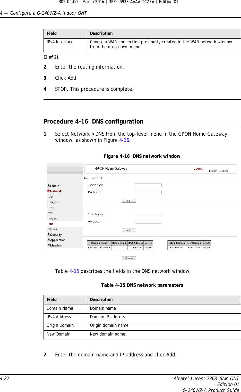 4 —  Configure a G-240WZ-A indoor ONT4-22 Alcatel-Lucent 7368 ISAM ONTEdition 01G-240WZ-A Product Guide2Enter the routing information.3Click Add.4STOP. This procedure is complete.Procedure 4-16  DNS configuration1Select Network &gt; DNS from the top-level menu in the GPON Home Gateway window, as shown in Figure 4-16.Figure 4-16  DNS network windowTable 4-15 describes the fields in the DNS network window.Table 4-15 DNS network parameters2Enter the domain name and IP address and click Add.IPv4 Interface Choose a WAN connection previously created in the WAN network window from the drop-down menuField DescriptionDomain Name Domain nameIPv4 Address Domain IP addressOrigin Domain Origin domain nameNew Domain New domain nameField Description(2 of 2)R05.04.00 | March 2016 | 3FE-45933-AAAA-TCZZA | Edition 01 