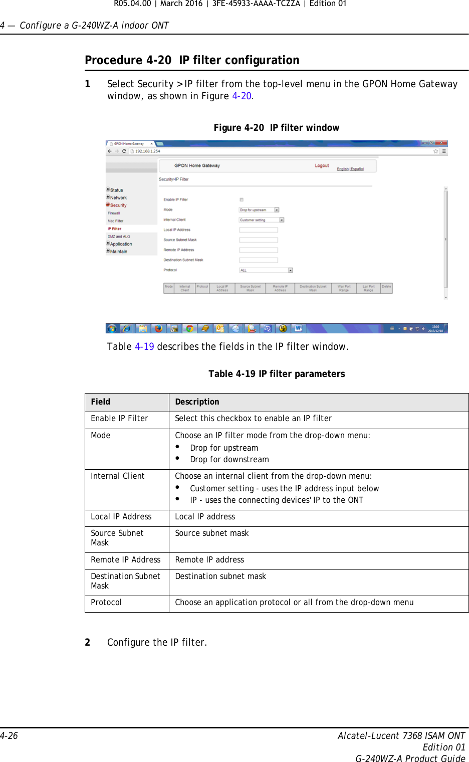 4 —  Configure a G-240WZ-A indoor ONT4-26 Alcatel-Lucent 7368 ISAM ONTEdition 01G-240WZ-A Product GuideProcedure 4-20  IP filter configuration1Select Security &gt; IP filter from the top-level menu in the GPON Home Gateway window, as shown in Figure 4-20.Figure 4-20  IP filter windowTable 4-19 describes the fields in the IP filter window.Table 4-19 IP filter parameters2Configure the IP filter. Field DescriptionEnable IP Filter Select this checkbox to enable an IP filterMode Choose an IP filter mode from the drop-down menu:•Drop for upstream•Drop for downstreamInternal Client Choose an internal client from the drop-down menu:•Customer setting - uses the IP address input below•IP - uses the connecting devices&apos; IP to the ONTLocal IP Address Local IP addressSource Subnet Mask Source subnet maskRemote IP Address Remote IP addressDestination Subnet Mask Destination subnet maskProtocol Choose an application protocol or all from the drop-down menuR05.04.00 | March 2016 | 3FE-45933-AAAA-TCZZA | Edition 01 