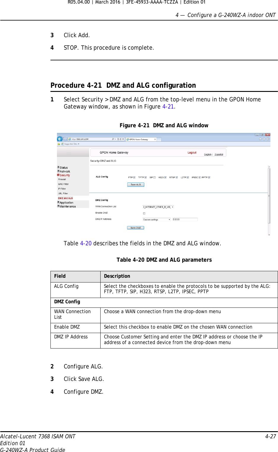 4 —  Configure a G-240WZ-A indoor ONTAlcatel-Lucent 7368 ISAM ONT 4-27Edition 01G-240WZ-A Product Guide3Click Add.4STOP. This procedure is complete.Procedure 4-21  DMZ and ALG configuration1Select Security &gt; DMZ and ALG from the top-level menu in the GPON Home Gateway window, as shown in Figure 4-21.Figure 4-21  DMZ and ALG windowTable 4-20 describes the fields in the DMZ and ALG window.Table 4-20 DMZ and ALG parameters2Configure ALG.3Click Save ALG.4Configure DMZ.Field DescriptionALG Config Select the checkboxes to enable the protocols to be supported by the ALG: FTP, TFTP, SIP, H323, RTSP, L2TP, IPSEC, PPTPDMZ ConfigWAN Connection List Choose a WAN connection from the drop-down menuEnable DMZ Select this checkbox to enable DMZ on the chosen WAN connectionDMZ IP Address Choose Customer Setting and enter the DMZ IP address or choose the IP address of a connected device from the drop-down menuR05.04.00 | March 2016 | 3FE-45933-AAAA-TCZZA | Edition 01 