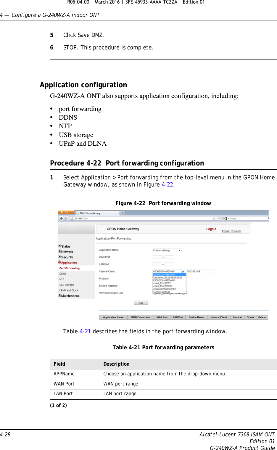 4 —  Configure a G-240WZ-A indoor ONT4-28 Alcatel-Lucent 7368 ISAM ONTEdition 01G-240WZ-A Product Guide5Click Save DMZ.6STOP. This procedure is complete.Application configurationG-240WZ-A ONT also supports application configuration, including:•port forwarding•DDNS•NTP•USB storage•UPnP and DLNAProcedure 4-22  Port forwarding configuration1Select Application &gt; Port forwarding from the top-level menu in the GPON Home Gateway window, as shown in Figure 4-22.Figure 4-22  Port forwarding windowTable 4-21 describes the fields in the port forwarding window.Table 4-21 Port forwarding parametersField DescriptionAPPName Choose an application name from the drop-down menuWAN Port WAN port rangeLAN Port LAN port range(1 of 2)R05.04.00 | March 2016 | 3FE-45933-AAAA-TCZZA | Edition 01 