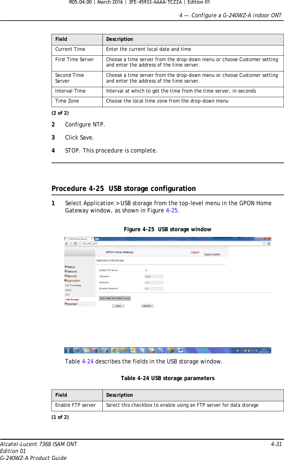 4 —  Configure a G-240WZ-A indoor ONTAlcatel-Lucent 7368 ISAM ONT 4-31Edition 01G-240WZ-A Product Guide2Configure NTP. 3Click Save.4STOP. This procedure is complete.Procedure 4-25  USB storage configuration1Select Application &gt; USB storage from the top-level menu in the GPON Home Gateway window, as shown in Figure 4-25.Figure 4-25  USB storage windowTable 4-24 describes the fields in the USB storage window.Table 4-24 USB storage parametersCurrent Time Enter the current local date and timeFirst Time Server Choose a time server from the drop-down menu or choose Customer setting and enter the address of the time server.Second Time Server Choose a time server from the drop-down menu or choose Customer setting and enter the address of the time server.Interval Time Interval at which to get the time from the time server, in secondsTime Zone Choose the local time zone from the drop-down menuField DescriptionEnable FTP server Select this checkbox to enable using an FTP server for data storage(1 of 2)Field Description(2 of 2)R05.04.00 | March 2016 | 3FE-45933-AAAA-TCZZA | Edition 01 