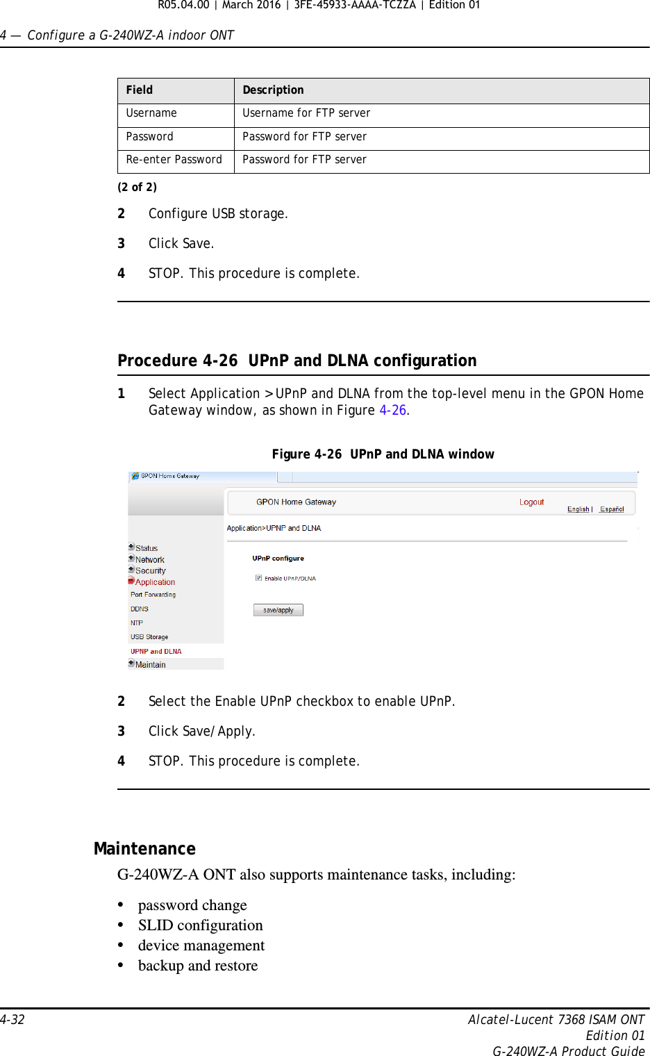 4 —  Configure a G-240WZ-A indoor ONT4-32 Alcatel-Lucent 7368 ISAM ONTEdition 01G-240WZ-A Product Guide2Configure USB storage.3Click Save.4STOP. This procedure is complete.Procedure 4-26  UPnP and DLNA configuration1Select Application &gt; UPnP and DLNA from the top-level menu in the GPON Home Gateway window, as shown in Figure 4-26.Figure 4-26  UPnP and DLNA window2Select the Enable UPnP checkbox to enable UPnP.3Click Save/Apply.4STOP. This procedure is complete.MaintenanceG-240WZ-A ONT also supports maintenance tasks, including:•password change•SLID configuration•device management•backup and restoreUsername Username for FTP serverPassword Password for FTP serverRe-enter Password Password for FTP serverField Description(2 of 2)R05.04.00 | March 2016 | 3FE-45933-AAAA-TCZZA | Edition 01 