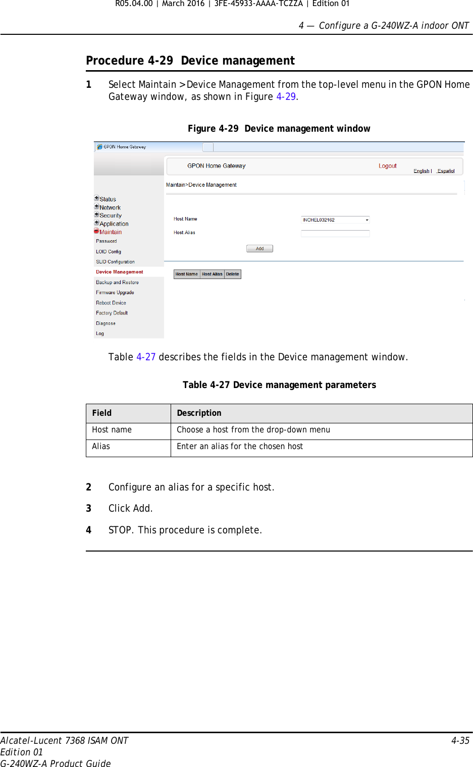 4 —  Configure a G-240WZ-A indoor ONTAlcatel-Lucent 7368 ISAM ONT 4-35Edition 01G-240WZ-A Product GuideProcedure 4-29  Device management1Select Maintain &gt; Device Management from the top-level menu in the GPON Home Gateway window, as shown in Figure 4-29.Figure 4-29  Device management windowTable 4-27 describes the fields in the Device management window.Table 4-27 Device management parameters2Configure an alias for a specific host. 3Click Add.4STOP. This procedure is complete.Field DescriptionHost name Choose a host from the drop-down menuAlias Enter an alias for the chosen hostR05.04.00 | March 2016 | 3FE-45933-AAAA-TCZZA | Edition 01 