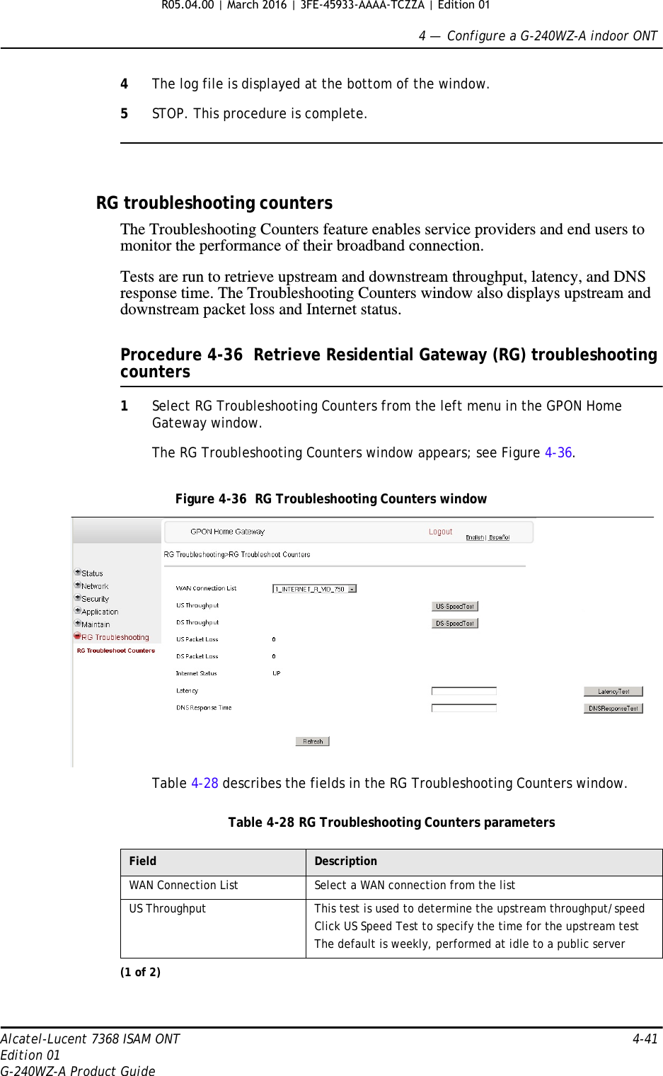 4 —  Configure a G-240WZ-A indoor ONTAlcatel-Lucent 7368 ISAM ONT 4-41Edition 01G-240WZ-A Product Guide4The log file is displayed at the bottom of the window.5STOP. This procedure is complete.RG troubleshooting countersThe Troubleshooting Counters feature enables service providers and end users to monitor the performance of their broadband connection.Tests are run to retrieve upstream and downstream throughput, latency, and DNS response time. The Troubleshooting Counters window also displays upstream and downstream packet loss and Internet status.Procedure 4-36  Retrieve Residential Gateway (RG) troubleshooting counters1Select RG Troubleshooting Counters from the left menu in the GPON Home Gateway window.The RG Troubleshooting Counters window appears; see Figure 4-36. Figure 4-36  RG Troubleshooting Counters windowTable 4-28 describes the fields in the RG Troubleshooting Counters window.Table 4-28 RG Troubleshooting Counters parametersField DescriptionWAN Connection List Select a WAN connection from the listUS Throughput This test is used to determine the upstream throughput/speedClick US Speed Test to specify the time for the upstream testThe default is weekly, performed at idle to a public server(1 of 2)R05.04.00 | March 2016 | 3FE-45933-AAAA-TCZZA | Edition 01 